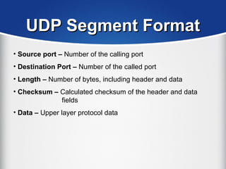 UDP Segment FormatUDP Segment Format
• Source port – Number of the calling port
• Destination Port – Number of the called port
• Length – Number of bytes, including header and data
• Checksum – Calculated checksum of the header and data
fields
• Data – Upper layer protocol data
 