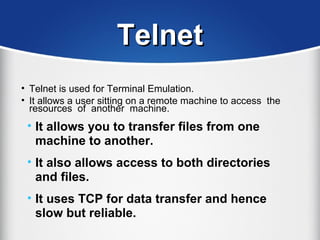 TelnetTelnet
• Telnet is used for Terminal Emulation.
• It allows a user sitting on a remote machine to access the
resources of another machine.
• It allows you to transfer files from one
machine to another.
• It also allows access to both directories
and files.
• It uses TCP for data transfer and hence
slow but reliable.
 