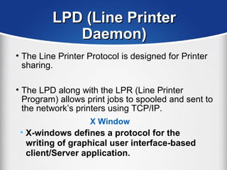 LPD (Line PrinterLPD (Line Printer
Daemon)Daemon)
• The Line Printer Protocol is designed for Printer
sharing.
• The LPD along with the LPR (Line Printer
Program) allows print jobs to spooled and sent to
the network’s printers using TCP/IP.
X Window
• X-windows defines a protocol for the
writing of graphical user interface-based
client/Server application.
 