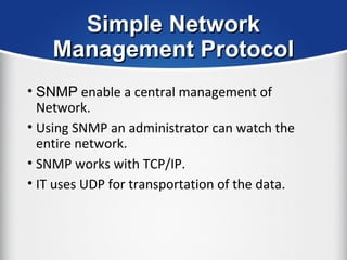 Simple NetworkSimple Network
Management ProtocolManagement Protocol
• SNMP enable a central management of
Network.
• Using SNMP an administrator can watch the
entire network.
• SNMP works with TCP/IP.
• IT uses UDP for transportation of the data.
 
