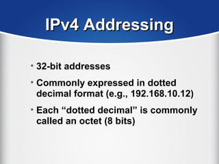 IPv4 AddressingIPv4 Addressing
• 32-bit addresses
• Commonly expressed in dotted
decimal format (e.g., 192.168.10.12)
• Each “dotted decimal” is commonly
called an octet (8 bits)
 