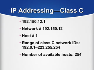 IP Addressing—Class CIP Addressing—Class C
• 192.150.12.1
• Network # 192.150.12
• Host # 1
• Range of class C network IDs:
192.0.1–223.255.254
• Number of available hosts: 254
 