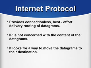 Internet ProtocolInternet Protocol
• Provides connectionless, best - effort
delivery routing of datagrams.
• IP is not concerned with the content of the
datagrams.
• It looks for a way to move the datagrams to
their destination.
 