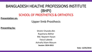 BANGLADESH HEALTHE PROFESSIONS INSTITUTE
(BHPI)
SCHOOL OF PROSTHETICS & ORTHOTICS
Presentation on-
Upper limb Prosthesis
Presenting by-
Shishir Chandra Bin
Rupshana Akther
Md. Nayeem Hasan
Faizul Labeeb
Ashraful Alam Masum
Session: 2014-2015
Date: 12/05/2018
 
