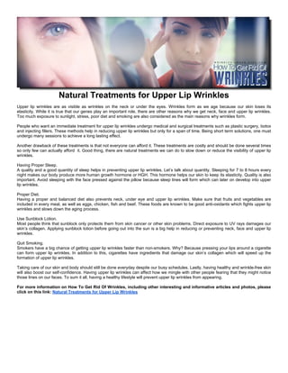 Natural Treatments for Upper Lip Wrinkles
Upper lip wrinkles are as visible as wrinkles on the neck or under the eyes. Wrinkles form as we age because our skin loses its
elasticity. While it is true that our genes play an important role, there are other reasons why we get neck, face and upper lip wrinkles.
Too much exposure to sunlight, stress, poor diet and smoking are also considered as the main reasons why wrinkles form.

People who want an immediate treatment for upper lip wrinkles undergo medical and surgical treatments such as plastic surgery, botox
and injecting fillers. These methods help in reducing upper lip wrinkles but only for a span of time. Being short term solutions, one must
undergo many sessions to achieve a long lasting effect.

Another drawback of these treatments is that not everyone can afford it. These treatments are costly and should be done several times
so only few can actually afford it. Good thing, there are natural treatments we can do to slow down or reduce the visibility of upper lip
wrinkles.

Having Proper Sleep.
A quality and a good quantity of sleep helps in preventing upper lip wrinkles. Let’s talk about quantity. Sleeping for 7 to 8 hours every
night makes our body produce more human growth hormone or HGH. This hormone helps our skin to keep its elasticity. Quality is also
important. Avoid sleeping with the face pressed against the pillow because sleep lines will form which can later on develop into upper
lip wrinkles.

Proper Diet.
Having a proper and balanced diet also prevents neck, under eye and upper lip wrinkles. Make sure that fruits and vegetables are
included in every meal, as well as eggs, chicken, fish and beef. These foods are known to be good anti-oxidants which fights upper lip
wrinkles and slows down the aging process.

Use Sunblock Lotion.
Most people think that sunblock only protects them from skin cancer or other skin problems. Direct exposure to UV rays damages our
skin’s collagen. Applying sunblock lotion before going out into the sun is a big help in reducing or preventing neck, face and upper lip
wrinkles.

Quit Smoking.
Smokers have a big chance of getting upper lip wrinkles faster than non-smokers. Why? Because pressing your lips around a cigarette
can form upper lip wrinkles. In addition to this, cigarettes have ingredients that damage our skin’s collagen which will speed up the
formation of upper lip wrinkles.

Taking care of our skin and body should still be done everyday despite our busy schedules. Lastly, having healthy and wrinkle-free skin
will also boost our self-confidence. Having upper lip wrinkles can affect how we mingle with other people fearing that they might notice
those lines on our faces. To sum it all, having a healthy lifestyle will prevent upper lip wrinkles from appearing.

For more information on How To Get Rid Of Wrinkles, including other interesting and informative articles and photos, please
click on this link: Natural Treatments for Upper Lip Wrinkles
 