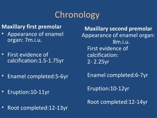 Chronology
Maxillary first premolar
• Appearance of enamel
organ: 7m.i.u.
• First evidence of
calcification:1.5-1.75yr
• Enamel completed:5-6yr
• Eruption:10-11yr
• Root completed:12-13yr
Maxillary second premolar
Appearance of enamel organ:
8m.i.u.
• First evidence of
calcification:
• 2- 2.25yr
• Enamel completed:6-7yr
• Eruption:10-12yr
• Root completed:12-14yr
 