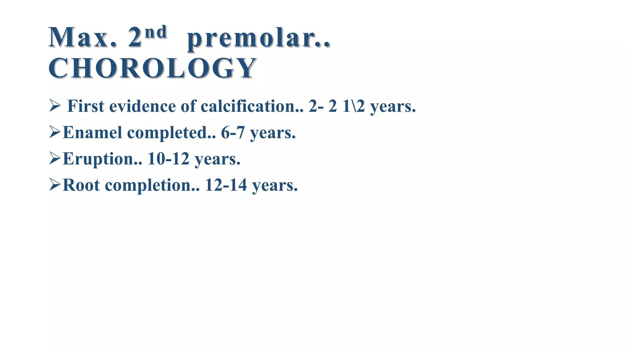 Max. 2nd premolar..
CHOROLOGY
 First evidence of calcification.. 2- 2 12 years.
Enamel completed.. 6-7 years.
Eruption.. 10-12 years.
Root completion.. 12-14 years.
 