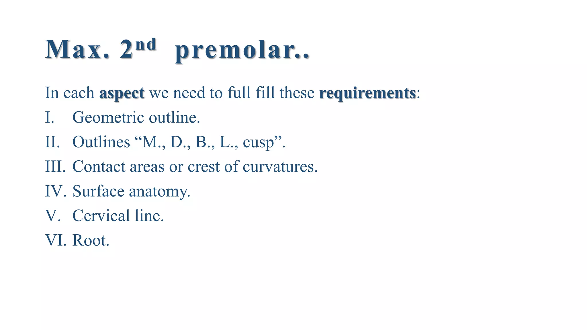 Max. 2nd premolar..
In each aspect we need to full fill these requirements:
I. Geometric outline.
II. Outlines “M., D., B., L., cusp”.
III. Contact areas or crest of curvatures.
IV. Surface anatomy.
V. Cervical line.
VI. Root.
 