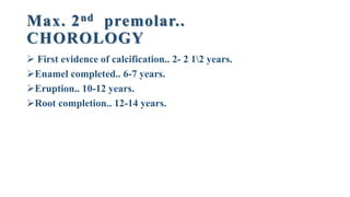 Max. 2nd premolar..
CHOROLOGY
 First evidence of calcification.. 2- 2 12 years.
Enamel completed.. 6-7 years.
Eruption.. 10-12 years.
Root completion.. 12-14 years.
 