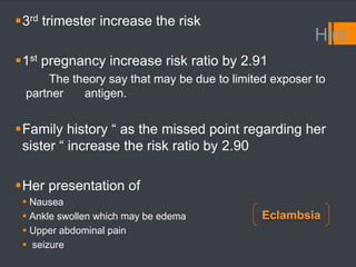 Hint
3rd trimester increase the risk
1st pregnancy increase risk ratio by 2.91
The theory say that may be due to limited exposer to
partner antigen.
Family history “ as the missed point regarding her
sister “ increase the risk ratio by 2.90
Her presentation of
 Nausea
 Ankle swollen which may be edema
 Upper abdominal pain
 seizure
Eclambsia
 