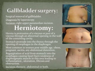 Surgical removal of gallbladder.
Diagnosis by laparoscopy
Incision: right upper paramedian incision.
Herniotomy:
Hernia is protrusion of a viscous or part of a
viscous through an abnormal opening in the wall
of the containing cavity.
Stomach protrude into the thorax through the
opening of esophagus in the diaphragm.
Most common in women post middle age, obese,
pregnant, ascitis, any abdominal distention.
Regurgitation of acid from stomach into the
esophagus causing heart burn weakness of
diaphragmatic muscle in this area leading to
inflammation , ulceration, fibrosis and
obstruction.
Incision: thoracic, abdominal or both.
 