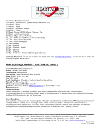 14) January – Former Soviet Union
15) February – Southwest Asia, LTNBG: Chapter 4 Summary Due
16) February – Africa
17) February - Africa
18) February – Missionary Speaker
19) February - Europe
20) March – Europe, LTNBG: Chapter 5 Summary Due
21) March – Asia/Oceana/Australia
22) March – Major Cities of the World
23) April – Written and Oral Report on Missions Biography
24) April – Major Cities of the World
25) April – Prepare for Mapping
26) April - Mapping
27) May – Mapping
28) May – Missionary Speaker
29) May - Mapping
30) May – Mapping
31) May – World Fair – Written and Oral Report on Country

Contacting the Teacher: The best way to contact Mrs. Ashby is via email m-bashby@sbcglobal.net. The next best way to contact her
is through telephone, 408-923-8558.


More Exploring Literature – 8:50-10:05 am, Period 1
Course Title: More Exploring Literature
Mentor-Teacher: Denise Boiko
Course Length: Two Semesters
Type of Class: Group class through Heart Academy
When: Fridays, 8:50 – 10:05 AM
Cost: $50 / month
Credit Classification: 10 credits of English if taken by a high schooler
Materials Fee: $5, one time only
Minimum & Maximum Class Size: 6 and 20
Questions: Email Denise Boiko at rkbdab@sbcglobal.net or phone (408)927-0737
Prerequisite: None
Other requirements
(Helpful but optional): Use of basic technology applications (word processing applications, email, Internet research).
A willingness to keep up with the reading and pace oneself on preparing projects. In addition to class time, this subject will require a
workload of 30-60 minutes per day, four days a week.

Course Description:
More Exploring Literature provides students in grades 7 through 9 with a foundation in understanding AND enjoying a vast variety of
literature selections. Students will be encouraged to read outside of their usual modes—fiction readers will be introduced to
fascinating non-fiction, and vice versa. This course has the same format as Exploring Literature from 2009-10 but with different
reading selections, and may be taken by any student, whether or not the student has taken Exploring Literature.





            HEART Academy - Home Educators Advancing the kingdom of God & Restoring our children’s hearts for the Lord Together
                         PSP: Jere and Crissi Allen, Founders, 650 Davenport Drive, San Jose, CA 95127, 408-712-4646
             Class Site: Bayside Community Church, 1901 Cottle Avenue, San Jose, CA 95125, Email: heartacademy@comcast.net
                                                                                                                               Page 10 of 116
                                                                                                                      3/18/2010 11:25:40 AM
 