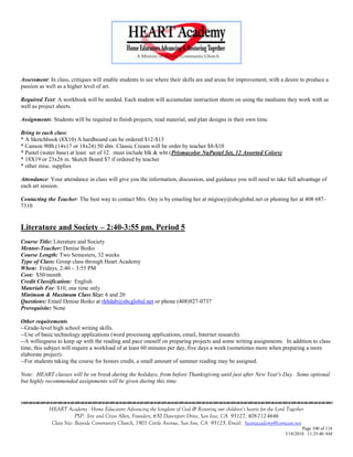 Assessment: In class, critiques will enable students to see where their skills are and areas for improvement, with a desire to produce a
passion as well as a higher level of art.

Required Text: A workbook will be needed. Each student will accumulate instruction sheets on using the mediums they work with as
well as project sheets.

Assignments: Students will be required to finish projects, read material, and plan designs in their own time.

Bring to each class:
* A Sketchbook (8X10) A hardbound can be ordered $12-$13
* Canson 90lb.(14x17 or 18x24) 50 shts Classic Cream will be order by teacher $8-$10
* Pastel (water base) at least set of 12. must include blk & wht (Prismacolor NuPastel Set, 12 Assorted Colors)
* 18X19 or 23x26 in. Sketch Board $7 if ordered by teacher
* other misc. supplies

Attendance: Your attendance in class will give you the information, discussion, and guidance you will need to take full advantage of
each art session.

Contacting the Teacher: The best way to contact Mrs. Oey is by emailing her at migioey@sbcglobal.net or phoning her at 408 687-
7310


Literature and Society – 2:40-3:55 pm, Period 5
Course Title: Literature and Society
Mentor-Teacher: Denise Boiko
Course Length: Two Semesters, 32 weeks
Type of Class: Group class through Heart Academy
When: Fridays, 2:40 – 3:55 PM
Cost: $50/month
Credit Classification: English
Materials Fee: $10, one time only
Minimum & Maximum Class Size: 6 and 20
Questions: Email Denise Boiko at rkbdab@sbcglobal.net or phone (408)927-0737
Prerequisite: None

Other requirements
--Grade-level high school writing skills.
--Use of basic technology applications (word processing applications, email, Internet research).
--A willingness to keep up with the reading and pace oneself on preparing projects and some writing assignments. In addition to class
time, this subject will require a workload of at least 60 minutes per day, five days a week (sometimes more when preparing a more
elaborate project).
--For students taking the course for honors credit, a small amount of summer reading may be assigned.

Note: HEART classes will be on break during the holidays, from before Thanksgiving until just after New Year's Day. Some optional
but highly recommended assignments will be given during this time.



            HEART Academy - Home Educators Advancing the kingdom of God & Restoring our children’s hearts for the Lord Together
                         PSP: Jere and Crissi Allen, Founders, 650 Davenport Drive, San Jose, CA 95127, 408-712-4646
             Class Site: Bayside Community Church, 1901 Cottle Avenue, San Jose, CA 95125, Email: heartacademy@comcast.net
                                                                                                                              Page 100 of 116
                                                                                                                      3/18/2010 11:25:40 AM
 