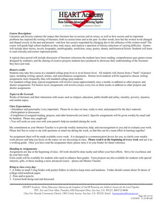 Course Description:
Literature and Society explores the impact that literature has on society and its issues, as well as how society and its important
problems has inspired the writing of literature, both in current times and in the past. In other words, how has the written word changed
and shaped society in the past and present—and how has society responded by changing due to the influence of the written word? The
course will guide high school students as they read, enjoy, and analyze a spectrum of literary selections of varying difficulty. Genres
will include short stories, novels, biography, autobiography, nonfiction, essay, poetry, drama, and historical fiction. Students will learn
to read critically and extract important points.

A typical class period will include discussion of literature selections the students have been reading, comprehension quiz games (some
designed by students), and the sharing of creative projects students have produced to showcase their understanding of the literature
they have just read.

Honors credit:
Students may take this course at a standard college prep level or at an honors level. All students will choose from a ―bank‖ of project
types, including writing, speech, artistic, and miscellaneous assignments. Honors level students will be required to choose writing
assignments more frequently than will standard college prep students.
For standard college prep, typical assignments will involve essays approximately once a month, in addition to other projects and
shorter assignments. For honors level, assignments will involve essays every two or three weeks in addition to other projects and
shorter assignments.

Topics to Be Covered:
Works of literature and their interaction with issues such as religion, education, public health and safety, morality, poverty, injustice,
and similar topics.

Class Expectations:
--Attendance and punctuality (very important). Please be in class on time, ready to start, and prepared for the day's material.
--Participation in discussion.
--Completion of assigned reading, projects, and other homework (on time!). Specific assignments will be given weekly by email and
by handout. Please stay caught up!
--You will work on your own with your parent's help (as needed) during the week.

My commitment as your Mentor-Teacher is to provide weekly instruction, help, and encouragement to you and to evaluate your work.
Please feel free to come to me with questions or email me during the week, so that this can be a team effort in learning together!

An assignment sheet will be made available every week. It is designed as a communication device for you, to clarify your weekly
work process and help you focus on the topics we are discussing in class. Please read it at the beginning of every week and use it as
a working guide. Once you have read the assignment sheet, please store it in your binder for future reference.

Handing in Assignments:
Assignments are due at the beginning of class. All work should be done neatly and reflect your best efforts. Strive for excellence and
do your best work.
Extra credit will be available for students who need to enhance their grades. Extra projects are also available for students with special
interests, gifts, or those needing a more advanced course – please ask Mentor-Teacher.

Bring to class every day:
1. A folder or small 3-ring binder with pocket folders in which to keep notes and handouts. Folder should contain about 20 sheets of
college ruled notebook paper.
2. Pens and/or pencils.
3. Current book being read and discussed.


            HEART Academy - Home Educators Advancing the kingdom of God & Restoring our children’s hearts for the Lord Together
                         PSP: Jere and Crissi Allen, Founders, 650 Davenport Drive, San Jose, CA 95127, 408-712-4646
             Class Site: Bayside Community Church, 1901 Cottle Avenue, San Jose, CA 95125, Email: heartacademy@comcast.net
                                                                                                                               Page 101 of 116
                                                                                                                       3/18/2010 11:25:40 AM
 