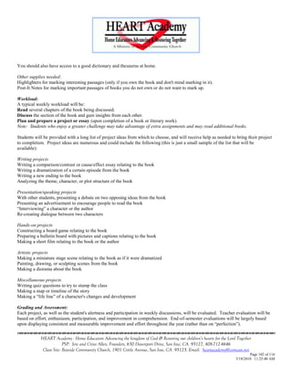 You should also have access to a good dictionary and thesaurus at home.

Other supplies needed:
Highlighters for marking interesting passages (only if you own the book and don't mind marking in it).
Post-It Notes for marking important passages of books you do not own or do not want to mark up.

Workload:
A typical weekly workload will be:
Read several chapters of the book being discussed.
Discuss the section of the book and gain insights from each other.
Plan and prepare a project or essay (upon completion of a book or literary work).
Note: Students who enjoy a greater challenge may take advantage of extra assignments and may read additional books.

Students will be provided with a long list of project ideas from which to choose, and will receive help as needed to bring their project
to completion. Project ideas are numerous and could include the following (this is just a small sample of the list that will be
available):

Writing projects
Writing a comparison/contrast or cause/effect essay relating to the book
Writing a dramatization of a certain episode from the book
Writing a new ending to the book
Analyzing the theme, character, or plot structure of the book

Presentation/speaking projects
With other students, presenting a debate on two opposing ideas from the book
Presenting an advertisement to encourage people to read the book
―Interviewing‖ a character or the author
Re-creating dialogue between two characters

Hands-on projects
Constructing a board game relating to the book
Preparing a bulletin board with pictures and captions relating to the book
Making a short film relating to the book or the author

Artistic projects
Making a miniature stage scene relating to the book as if it were dramatized
Painting, drawing, or sculpting scenes from the book
Making a diorama about the book

Miscellaneous projects
Writing quiz questions to try to stump the class
Making a map or timeline of the story
Making a ―life line‖ of a character's changes and development

Grading and Assessment:
Each project, as well as the student's alertness and participation in weekly discussions, will be evaluated. Teacher evaluation will be
based on effort, enthusiasm, participation, and improvement in comprehension. End-of-semester evaluations will be largely based
upon displaying consistent and measurable improvement and effort throughout the year (rather than on ―perfection‖).


            HEART Academy - Home Educators Advancing the kingdom of God & Restoring our children’s hearts for the Lord Together
                         PSP: Jere and Crissi Allen, Founders, 650 Davenport Drive, San Jose, CA 95127, 408-712-4646
             Class Site: Bayside Community Church, 1901 Cottle Avenue, San Jose, CA 95125, Email: heartacademy@comcast.net
                                                                                                                              Page 102 of 116
                                                                                                                      3/18/2010 11:25:40 AM
 