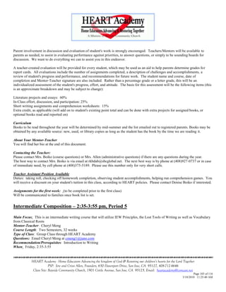Parent involvement in discussion and evaluation of student's work is strongly encouraged. Teachers/Mentors will be available to
parents as needed, to assist in evaluating performance against priorities, to answer questions, or simply to be sounding boards for
discussion. We want to do everything we can to assist you in this endeavor.

A teacher-created evaluation will be provided for every student, which may be used as an aid to help parents determine grades for
report cards. All evaluations include the number of assignments completed, a description of challenges and accomplishments, a
review of student's progress and performance, and recommendations for future work. The student name and course, date of
completion and Mentor-Teacher signature are also included. Rather than a percentage grade or a letter grade, this will be an
individualized assessment of the student's progress, effort, and attitude. The basis for this assessment will be the following items (this
is an approximate breakdown and may be subject to change):

Literature projects and essays: 60%
In-Class effort, discussion, and participation: 25%
Short writing assignments and comprehension worksheets: 15%
Extra credit, as applicable (will add on to student's existing point total and can be done with extra projects for assigned books, or
optional books read and reported on)

Curriculum
Books to be read throughout the year will be determined by mid-summer and the list emailed out to registered parents. Books may be
obtained by any available source: new, used, or library copies as long as the student has the book by the time we are reading it.

About Your Mentor-Teacher
You will find her bio at the end of this document.

Contacting the Teacher:
Please contact Mrs. Boiko (course questions) or Mrs. Allen (administrative questions) if there are any questions during the year.
The best way to contact Mrs. Boiko is via email at rkbdab@sbcglobal.net. The next best way is by phone at (408)927-0737 or in case
of immediate need, by cell phone at (408)375-5189. Please use this number only for very short calls.

Teacher Assistant Position Available
Duties: taking roll, checking off homework completion, observing student accomplishments, helping run comprehension games. You
will receive a discount on your student's tuition in this class, according to HEART policies. Please contact Denise Boiko if interested.

Assignments for the first week: (to be completed prior to the first class)
Will be communicated to families once book list is set.


Intermediate Composition – 2:35-3:55 pm, Period 5

Main Focus: This is an intermediate writing course that will utilize IEW Principles, the Lost Tools of Writing as well as Vocabulary
from Classical Roots
Mentor-Teacher: Cheryl Meng
Course Length: Two Semesters, 32 weeks
Type of Class: Group Class through HEART Academy
Questions: Email Cheryl Meng at cmeng1@juno.com
Recommendation/Prerequisites: Introduction to Writing
When: Friday, 2:35-3:55


            HEART Academy - Home Educators Advancing the kingdom of God & Restoring our children’s hearts for the Lord Together
                         PSP: Jere and Crissi Allen, Founders, 650 Davenport Drive, San Jose, CA 95127, 408-712-4646
             Class Site: Bayside Community Church, 1901 Cottle Avenue, San Jose, CA 95125, Email: heartacademy@comcast.net
                                                                                                                              Page 103 of 116
                                                                                                                      3/18/2010 11:25:40 AM
 
