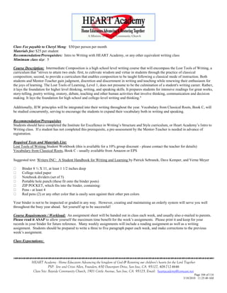 Class Fee payable to Cheryl Meng: $50/per person per month
Materials fee: $25 per student
Recommendation/Prerequisites: Intro to Writing with HEART Academy, or any other equivalent writing class
Mimimum class size: 5

Course Description: Intermediate Composition is a high school level writing course that will encompass the Lost Tools of Writing, a
curriculum that "strives to attain two ends: first, to cultivate wisdom and virtue in students through the practice of classical
composition; second, to provide a curriculum that enables composition to be taught following a classical mode of instruction. Both
students and Mentor-Teacher gain judgment, discretion and discernment in writing and teaching while renewing their enthusiasm for
the joys of learning. The Lost Tools of Learning, Level 1, does not presume to be the culmination of a student's writing career. Rather,
it lays the foundation for higher level thinking, writing, and speaking skills. It prepares students for intensive readings for great works,
story-telling, poetry writing, oratory, debate, teaching and other human activities that involve thinking, communication and decision
making. It lays the foundation for high school and college-level writing and thinking."

Additionally, IEW principles will be integrated into their writing throughout the year. Vocabulary from Classical Roots, Book C, will
be studied concurrently, serving to encourage the students to expand their vocabulary both in writing and speaking.

Recommendation/Prerequisites
Students should have completed the Institute for Excellence in Writing‘s Structure and Style curriculum, or Heart Academy‘s Intro to
Writing class. If a student has not completed this prerequisite, a pre-assessment by the Mentor-Teacher is needed in advance of
registration.

Required Texts and Materials List:
Lost Tools of Writing Student Workbook (this is available for a 10% group discount - please contact the teacher for details)
Vocabulary from Classical Roots, Book C - usually available from Amazon or EPS

Suggested text: Writers INC: A Student Handbook for Writing and Learning by Patrick Sebranek, Dave Kemper, and Verne Meyer

      Binder 8 ½ X 11, at least 1 1/2 inches deep
      College ruled paper
      Notebook dividers (set of 5)
      Portable hole punch (these fit onto the binder posts)
      ZIP POCKET, which fits into the binder, containing:
      Pens - at least 4
      Red pens (2) or any other color that is easily seen against their other pen colors

Your binder is not to be inspected or graded in any way. However, creating and maintaining an orderly system will serve you well
throughout the busy year ahead. Set yourself up to be successful!

Course Requirements / Workload: An assignment sheet will be handed out in class each week, and usually also e-mailed to parents.
Please read it ASAP to allow yourself the maximum time benefit for the week‘s assignments. Please print it and keep for your
records in your binder for future reference. Many weekly assignments will include a reading assignment as well as a writing
assignment. Students should be prepared to write a three to five paragraph paper each week, and make corrections to the previous
week‘s assignment.

Class Expectations:




            HEART Academy - Home Educators Advancing the kingdom of God & Restoring our children’s hearts for the Lord Together
                         PSP: Jere and Crissi Allen, Founders, 650 Davenport Drive, San Jose, CA 95127, 408-712-4646
             Class Site: Bayside Community Church, 1901 Cottle Avenue, San Jose, CA 95125, Email: heartacademy@comcast.net
                                                                                                                               Page 104 of 116
                                                                                                                       3/18/2010 11:25:40 AM
 