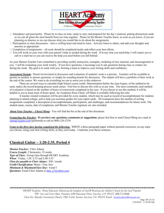 Attendance and punctuality. Please be in class on time, ready to start, and prepared for the day‘s material, putting distractions aside
   so we can all glean the most benefit from our time together. Please let the Mentor-Teacher know, as soon as you know, if you are
   planning an absence so we can discuss what you would like to do about the assignments.
  Participation in class discussions – have a willing heart and mind to learn. Actively listen to others, and add your thoughts and
   answers as appropriate.
  Completion of assignments – all work should be completed neatly and reflect your best efforts.
  You will work on your own with your parent‘s help as needed during the week. If at any time you need help, I will expect you to
   call or e-mail me so you can receive the help you need before you fall behind.

As your Mentor-Teacher I am committed to providing weekly instruction, examples, modeling of new material, and encouragement to
you. I will be evaluating your work weekly. If you have questions, I encourage you to ask questions during class or contact me
during the week. My goal is to work with you, forming a team to improve your writing skills and confidence.

Assessment System: Parent involvement in discussion and evaluation of students' work is a priority. Teachers will be available to
parents as needed, to answer questions, or simply be sounding boards for discussion. The student will have a portfolio of their work at
the end of the course. We want to do everything we can to assist you in this endeavor.
          There are several ways to calculate High School course credit. Determination before the class begins, of the method to be
used, makes the record keeping process much easier. Feel free to discuss this with us at any time. The most commonly used method
of evaluation is based on the number of hours of coursework completed in the year. If you choose to use this method, it will be
helpful to you to keep track of hours spent. An Academic Hour Check–off Sheet is available following this info.
          A teacher created evaluation will be provided for every student, which may be used as record of accomplishment for students
planning to attend college, and to help you ascertain grades for your report cards. All evaluations have the number of writing
assignments completed, a description of accomplishments, participation, and challenges, and recommendations for future work. The
student name, course, date of completion, and Mentor-Teacher signature are also included.

About Your Teacher – Cheryl Meng: You will find her bio at the end of this document.

Contacting the Teacher: If you have any questions, comments or suggestions, please feel free to send Cheryl Meng an e-mail at
cmeng1@juno.com (preferred) or call at (408) 226-2370.

Come to the first class having completed the following: WRITE a three-paragraph paper without parental correction, on any topic
you choose, using your best writing skills, as they exist today. Underline your thesis sentence.



Classical Guitar – 1:20-2:35, Period 4
Mentor-Teacher: Chris Adams
Course Length: 2 Semesters, 32 weeks
Type of Class: Group class through HEART Academy
When: Friday, 1:20 -2:35 and 2:40-3:55
Class fee payable to Chris Adams: $50 / month
Credit Classification: Music / Fine Arts
Minimum & MaximumClass Size: 4 and 5
Questions: Email Chris Adams at dale_a7@yahoo.com






            HEART Academy - Home Educators Advancing the kingdom of God & Restoring our children’s hearts for the Lord Together
                         PSP: Jere and Crissi Allen, Founders, 650 Davenport Drive, San Jose, CA 95127, 408-712-4646
             Class Site: Bayside Community Church, 1901 Cottle Avenue, San Jose, CA 95125, Email: heartacademy@comcast.net
                                                                                                                              Page 105 of 116
                                                                                                                      3/18/2010 11:25:40 AM
 