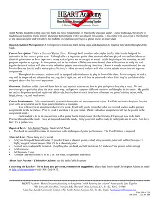 Main Focus: Students in this class will learn the basic fundamentals of playing the classical guitar. Guitar technique, the ability to
read musical notation, music theory, and guitar performance will be covered in this course. This course will also cover a brief history
of the classical guitar and will allow the students to experience playing as a group and as an individual.

Recommendation/Prerequisites: A willingness to listen and learn during class, and dedication to practice their skills throughout the
week.

Course Description: This is a Classical Guitar Class. Although I will introduce other styles briefly, this class is designed for
instruction in the classical guitar style. Although this is a beginner‘s guitar class, students who have played intermediate/advanced
classical guitar music or have experience in any style of guitar are encouraged to attend. At the beginning of the semester, we will
progress together as a group. As time passes, and as the students skills become more honed, class will continue to study the text
together but each student will also receive individual private instruction during class time (I know it sounds uncoordinated, but my
Mentor-Teacher does it, and it works quite effectively). More advanced students will also receive private instruction and separate
assignments.
          Throughout the semester, students will be assigned individual music to play in front of the class. Music assigned in such a
way will be inspected and enhanced by me (yep, that‘s right, me) and will then be presented—when I feel they‘re confident of the
assigned piece—for the class‘s enjoyment.

Outcomes: Students in this class will learn how to read musical notation and how to give each piece they play a story. No two
musicians play a particular piece the exact same way; each person expresses different emotions and thoughts in the music. My goal is
not only to help them read and sight-read effectively, but also how to teach them how to harness the guitar‘s ability to run, walk,
laugh, dance, cry, and much more.

Course Requirements: My commitment is to provide instruction and encouragement to you. I will do my best to help you develop
your skills as a guitarist and to focus your potential as a musician.
         You will receive an assignment sheet every week. It will help you to remember what we covered in class and to prepare
assignments for the next class. Print it, read it and store it in your binder. (Note: Individual assignments will not be posted in the
assignment sheet.)
         Each student is to be in class on time with a guitar that is already tuned (for the first day, I‘ll go over how to do that).
Practice throughout the week. Have all required materials handy. Bring your best, and be ready to participate and to learn. And have
fun! It‘s a guitar class.

Required Texts: Solo Guitar Playing, Frederick M. Noad
  This book is a complete course of instruction in the techniques of guitar performance. The Third Edition is required.

Materials List: (Please bring every week)
  A Nylon-Stringed Classical Guitar (if you don‘t have a classical guitar, a steel string acoustic guitar will suffice; however, I
   highly suggest [almost require] that it‘d be a classical guitar)
  A small step or adjustable footstool. (Anything that can hold your left foot about 3-5 inches off the ground while sitting)
  A Metronome
  A Chromatic Tuner
  A binder (anywhere from ½ in. to 2 in.) for notes, assignments, and music.

About Your Teacher – Christopher Adams: see the end of this document

Contacting the Teacher: If you have any questions, comments or suggestions, please feel free to send Christopher Adams an email
at dale_a7@yahoo.com or call (408) 292-0872.




            HEART Academy - Home Educators Advancing the kingdom of God & Restoring our children’s hearts for the Lord Together
                         PSP: Jere and Crissi Allen, Founders, 650 Davenport Drive, San Jose, CA 95127, 408-712-4646
             Class Site: Bayside Community Church, 1901 Cottle Avenue, San Jose, CA 95125, Email: heartacademy@comcast.net
                                                                                                                              Page 106 of 116
                                                                                                                      3/18/2010 11:25:40 AM
 