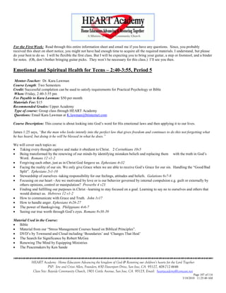 For the First Week: Read through this entire information sheet and email me if you have any questions. Since, you probably
received this sheet on short notice, you might not have had enough time to acquire all the required materials. I understand, but please
do your best to do so. I will be flexible the first class. But I will be expecting you to bring your guitar, a step or footstool, and a binder
for notes. (Oh, don‘t bother bringing guitar picks. They won‘t be necessary for this class.) I‘ll see you then.

Emotional and Spiritual Health for Teens – 2:40-3:55, Period 5
Mentor-Teacher: Dr. Kara Lawman
Course Length: Two Semesters
Credit: Successful completion can be used to satisfy requirements for Practical Psychology or Bible
When: Friday, 2:40-3:55 pm
Fee Payable to Kara Lawman: $50 per month
Materials Fee: $15
Recommended Grades: Upper Academy
Type of course: Group class through HEART Academy
Questions: Email Kara Lawman at K.lawman@btinternet.com

Course Description: This course is about looking into God‘s word for His emotional laws and then applying it to our lives.

James 1:25 says, “But the man who looks intently into the perfect law that gives freedom and continues to do this not forgetting what
he has heard, but doing it-he will be blessed in what he does.”

We will cover such topics as:
 Taking every thought captive and make it obedient to Christ. 2 Corinthians 10v5
 Being transformed by the renewing of our minds-by identifying mistaken beliefs and replacing them with the truth in God‘s
   Word. Romans 12 v1-2
 Forgiving each other, just as in Christ God forgave us. Ephesians 4v32
 Facing the reality of our sin. We only give Grace when we are able to receive God‘s Grace for our sin. Handling the ―Good/Bad
   Split‖. Ephesians 2v1-10
 Stewardship of ourselves -taking responsibility for our feelings, attitudes and beliefs. Galations 6v7-8
 Focusing on our heart –Are we motivated by love or is our behavior governed by internal compulsion e.g. guilt or externally by
   others opinions, control or manipulation? Proverbs 4 v23
 Finding and fulfilling our purposes in Christ –learning to stay focused on a goal. Learning to say no to ourselves and others that
   would distract us. Hebrews 12 v1-2
 How to communicate with Grace and Truth. John 1v17
 How to handle anger. Ephesians 4v26-27
 The power of thanksgiving. Philippians 4v6-7
 Seeing our true worth through God‘s eyes. Romans 8v38-39

Material Used in the Course:
 Bible
 Material from our ―Stress Management Courses based on Biblical Principles‖.
 DVD‘s by Townsend and Cloud including ‗Boundaries‘ and ‗Changes That Heal‘
 The Search for Significance by Robert McGee
 Renewing The Mind by Equipping Ministries
 The Peacemakers by Ken Sande



             HEART Academy - Home Educators Advancing the kingdom of God & Restoring our children’s hearts for the Lord Together
                          PSP: Jere and Crissi Allen, Founders, 650 Davenport Drive, San Jose, CA 95127, 408-712-4646
              Class Site: Bayside Community Church, 1901 Cottle Avenue, San Jose, CA 95125, Email: heartacademy@comcast.net
                                                                                                                                Page 107 of 116
                                                                                                                        3/18/2010 11:25:40 AM
 