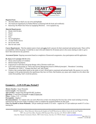 Required Texts
 The Holy Bible in which you can write and highlight.
 The Search for Significance by Robert McGee (containing both the book and workbook)
 Renewing The Mind Class Notes by Equipping Ministries www.equipmin.org

Material Requirements:
 Binder with Dividers
 Pencil
 Eraser
 Pens
 Set of highlighters
 10 clear binder sleeves
 Set of note cards
 Box for note cards

Course Requirements: That the student wants to learn and apply God‘s answers for their emotional and spiritual needs. There will be
accountability within the group. I would like to meet with each student for 20 minutes prior to the course starting in order to get to
know them and answer any questions.

Assessment System: Ongoing assessment based on completion of homework assignments, class participation and life application.

Dr. Kara A.T. Lawman MB BS (UK)
 Home school mother of 4 children
 British trained Psychiatrist.
 Experienced in individual and group therapy with a Christian world view.
 Life Coach running groups on ‗Stress and Anxiety Management based on Biblical principles‘, ‗Boundaries‘ (including
    ‗Boundaries for Teens‘), ‗Changes that Heal‘ and ‗Safe People‘
 I believe that creating habits based on the truths in God‘s Word leads to emotional and spiritual health. My passion is to see the
    teenagers in this group internalize the significance they have in Christ, find freedom, joy, peace and a deeper love for others that
    comes from putting God‘s word into practice.




Geometry – 2:35-3:55 pm, Period 5
Mentor-Teacher: Susan Watanabe
Course Length: Two Semesters
Type of Class: Group Class through HEART Academy
Questions: E-mail Susan Watanabe at nabe757@aol.com
When: Fridays, 2:35 – 3:55 P.M.
Prerequisite: Algebra I
Recommendations: For students who can work effectively on their own during the first four days of the week including reviewing
material from the previous Friday if needed in order to complete the assigned problems for that week.
Class Fee Payable to Susan Watanabe: $50 per student per month if 5 or more – regular fee; $75 per student per month if 5 or less –
tutoring fee.


            HEART Academy - Home Educators Advancing the kingdom of God & Restoring our children’s hearts for the Lord Together
                         PSP: Jere and Crissi Allen, Founders, 650 Davenport Drive, San Jose, CA 95127, 408-712-4646
             Class Site: Bayside Community Church, 1901 Cottle Avenue, San Jose, CA 95125, Email: heartacademy@comcast.net
                                                                                                                              Page 108 of 116
                                                                                                                      3/18/2010 11:25:40 AM
 
