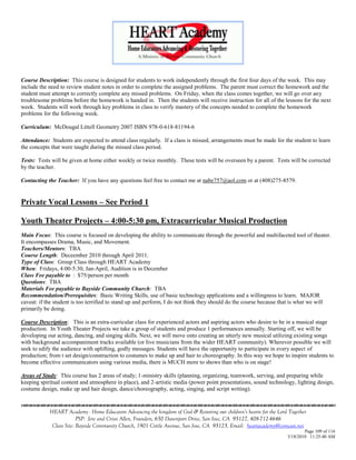Course Description: This course is designed for students to work independently through the first four days of the week. This may
include the need to review student notes in order to complete the assigned problems. The parent must correct the homework and the
student must attempt to correctly complete any missed problems. On Friday, when the class comes together, we will go over any
troublesome problems before the homework is handed in. Then the students will receive instruction for all of the lessons for the next
week. Students will work through key problems in class to verify mastery of the concepts needed to complete the homework
problems for the following week.

Curriculum: McDougal Littell Geometry 2007 ISBN 978-0-618-81194-6

Attendance: Students are expected to attend class regularly. If a class is missed, arrangements must be made for the student to learn
the concepts that were taught during the missed class period.

Tests: Tests will be given at home either weekly or twice monthly. These tests will be overseen by a parent. Tests will be corrected
by the teacher.

Contacting the Teacher: If you have any questions feel free to contact me at nabe757@aol.com or at (408)275-8579.


Private Vocal Lessons – See Period 1

Youth Theater Projects – 4:00-5:30 pm, Extracurricular Musical Production
Main Focus: This course is focused on developing the ability to communicate through the powerful and multifaceted tool of theater.
It encompasses Drama, Music, and Movement.
Teachers/Mentors: TBA
Course Length: Deceember 2010 through April 2011.
Type of Class: Group Class through HEART Academy
When: Fridays, 4:00-5:30, Jan-April, Audition is in December
Class Fee payable to : $75/person per month
Questions: TBA
Materials Fee payable to Bayside Community Church: TBA
Recommendation/Prerequisites: Basic Writing Skills, use of basic technology applications and a willingness to learn. MAJOR
caveat: if the student is too terrified to stand up and perform, I do not think they should do the course because that is what we will
primarily be doing.

Course Description: This is an extra-curricular class for experienced actors and aspiring actors who desire to be in a musical stage
production. In Youth Theater Projects we take a group of students and produce 1 performances annually. Starting off, we will be
developing our acting, dancing, and singing skills. Next, we will move onto creating an utterly new musical utilizing existing songs
with background accompaniment tracks available (or live musicians from the wider HEART community). Wherever possible we will
seek to edify the audience with uplifting, godly messages. Students will have the opportunity to participate in every aspect of
production; from t set design/construction to costumes to make up and hair to choreography. In this way we hope to inspire students to
become effective communicators using various media, there is MUCH more to shows than who is on stage!

Areas of Study: This course has 2 areas of study; 1-ministry skills (planning, organizing, teamwork, serving, and preparing while
keeping spiritual content and atmosphere in place), and 2-artistic media (power point presentations, sound technology, lighting design,
costume design, make up and hair design, dance/choreography, acting, singing, and script writing).


            HEART Academy - Home Educators Advancing the kingdom of God & Restoring our children’s hearts for the Lord Together
                         PSP: Jere and Crissi Allen, Founders, 650 Davenport Drive, San Jose, CA 95127, 408-712-4646
             Class Site: Bayside Community Church, 1901 Cottle Avenue, San Jose, CA 95125, Email: heartacademy@comcast.net
                                                                                                                              Page 109 of 116
                                                                                                                      3/18/2010 11:25:40 AM
 
