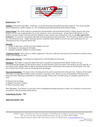 Required Texts: TBA

Auditions will be held in December. At that time, we ask that all parents and students meet before auditions. We will got through
some of expectations, conflict calendar, etc. We are thinking about performing Beauty& the Beast by Disney.

Course Content: We will be working on gaining basic and intermediate /advanced theatrical skills in singing, dancing, and acting.
Students will have lots of opportunities to try on new characters, voices, and movements. Around April or thereabouts, we will
perform a musical. Families will work with their child(ren) on their costume and a small portion of the set (or other aspect of the
production.) As you know, many hands make light work and productions need many hands. We will need your family to help out in
any of the production areas. I highly encourage parents to keep their theater student involved in any such contributions; this is a
learning process they will greatly benefit from.

Materials:
 Binder for sheet music, scripts, tech week schedules, and notes
 Lined paper for note taking (in the binder)
 Calendar with family schedule on it (in the binder)

Assignment Criteria: There will be no weekly assignments for this class, other than showing up with an attitude of excitement, desire
to learn, and willingness to TRY!

Bring to class every day: Your binder (as outlined above, with all handed out items inside.

Attendance: The student is expected to attend class and is responsible for inquiring with the Mentor-Teacher as to any
music/blocking/choreography etc that has been missed. An email should be sent to the teacher if any absences are to be expected. If
your family (or this specific child) is unable to attend during tech week or performances then he/she can still participate in the class
but we need to know ASAP so that we can plan the show accordingly.

Classroom Expectations: We expect to have fun during class time yet be focused and safe at the same time. Students will be treated
with respect as young adults and their respect to teachers is expected as well. Below are some of the guidelines and expectations
during class time. Indeed these guidelines are welcome anywhere. Because this is the older group, we anticipate a greater level of
focus.

P=Properly Care for Things
R=Respect All of God‘s Creation
O=Obey Trustworthy Adults

Most importantly, if you behave in a way that we feel is disrupting the learning experience of others; we will discuss it with you and
your parent in a private meeting outside of class.

Contacting the Teacher: TBA


About Your Teacher: TBA






            HEART Academy - Home Educators Advancing the kingdom of God & Restoring our children’s hearts for the Lord Together
                         PSP: Jere and Crissi Allen, Founders, 650 Davenport Drive, San Jose, CA 95127, 408-712-4646
             Class Site: Bayside Community Church, 1901 Cottle Avenue, San Jose, CA 95125, Email: heartacademy@comcast.net
                                                                                                                              Page 110 of 116
                                                                                                                      3/18/2010 11:25:40 AM
 