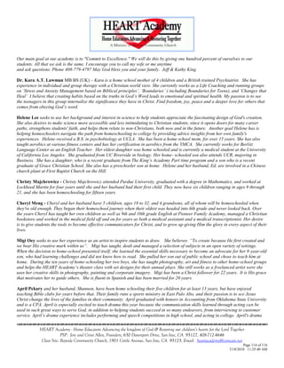 Our main goal at our academy is to "Commit to Excellence." We will do this by giving one hundred percent of ourselves to our
students. All that we ask is the same. I encourage you to call my wife or me anytime
and ask questions. Phone 408-779-4797 May God bless you and your family. Jeff & Kathy King

Dr. Kara A.T. Lawman MB BS (UK) – Kara is a home school mother of 4 children and a British trained Psychiatrist. She has
experience in individual and group therapy with a Christian world view. She currently works as a Life Coaching and running groups
on „Stress and Anxiety Management based on Biblical principles‟, „Boundaries‟ ( including Boundaries for Teens), and „Changes that
Heal‟ I believe that creating habits based on the truths in God‟s Word leads to emotional and spiritual health. My passion is to see
the teenagers in this group internalize the significance they have in Christ. Find freedom, joy, peace and a deeper love for others that
comes from obeying God‟s word.

Helene Lee seeks to use her background and interest in science to help students appreciate the fascinating design of God's creation.
She also desires to make science more accessible and less intimidating to Christian students, since it opens doors for many career
paths, strengthens students' faith, and helps them relate to non-Christians, both now and in the future. Another goal Helene has is
helping homeschoolers navigate the path from homeschooling to college by providing advice insights from her own family's
experiences. Helene received a B.S. in psychobiology at UCLA. She has been a home school mom, for over 15 years. She has also
taught aerobics at various fitness centers and has her certification in aerobics from the YMCA. She currently works for Berlitz
Language Center as an English Teacher. Her eldest daughter was home schooled and is currently a medical student at the University
of California Los Angeles. She graduated from UC Riverside in biology. Her home- schooled son also attends UCR, majoring in
Business. She has a daughter, who is a recent graduate from The King‟s Academy Part time program and a son who is a recent
graduate of Grace Christian School. She also has a preschooler son at home. Helene and her husband, Ed, are involved in a Chinese
church plant at First Baptist Church on the Hill.

Christy Majchrowicz - Christy Majchrowicz attended Purdue University, graduated with a degree in Mathematics, and worked at
Lockheed Martin for four years until she and her husband had their first child. They now have six children ranging in ages 9 through
21, and she has been homeschooling for fifteen years.

Cheryl Meng - Cheryl and her husband have 5 children, ages 18 to 32, and 4 grandsons, all of whom will be homeschooled when
they're old enough. They began their homeschool journey when their oldest was headed into 6th grade and never looked back. Over
the years Cheryl has taught her own children as well as 9th and 10th grade English at Pioneer Family Academy, managed a Christian
bookstore and worked in the medical field off and on for years as both a medical assistant and a medical transcriptionist. Her desire
is to give students the tools to become effective communicators for Christ, and to grow up giving Him the glory in every aspect of their
lives.

Migi Oey seeks to use her experience as an artist to inspire students to draw. She believes: “To create because He first created and
we bear His creative mark within us”. Migi has taught, dealt and managed a selection of subjects in an open variety of settings.
When the decision to home-school presented itself, she learned the essential skills necessary to become an advocate for her 8-year-old
son, who had learning challenges and did not know how to read. She pulled her son out of public school and chose to teach him at
home. During the ten years of home-schooling her two boys, she has taught photography, art and fitness to other home-school groups
and helps the HEART Academy‟s theater class with set designs for their annual plays. She still works as a freelanced artist were she
uses her creative skills in photography, painting and corporate imagery. Migi has been a Christ follower for 22 years. It is His grace
that motivates her to guide others. She is fluent in Spanish and has been married for 20 years.

April Pekary and her husband, Shannon, have been home schooling their five children for at least 13 years, but have enjoyed
teaching Bible clubs for years before that. Their family runs a sports ministry in East Palo Alto, and their passion is to see Jesus
Christ change the lives of the families in their community. April graduated with honors in Accounting from Oklahoma State University
and is a CPA. April is especially excited to teach drama this year because the communication skills learned through acting can be
used in such great ways to serve God, in addition to helping students succeed in so many endeavors, from interviewing to customer
service. April‟s drama experience includes performing and speech competitions in high school, and acting in college. April's drama


            HEART Academy - Home Educators Advancing the kingdom of God & Restoring our children’s hearts for the Lord Together
                         PSP: Jere and Crissi Allen, Founders, 650 Davenport Drive, San Jose, CA 95127, 408-712-4646
             Class Site: Bayside Community Church, 1901 Cottle Avenue, San Jose, CA 95125, Email: heartacademy@comcast.net
                                                                                                                              Page 114 of 116
                                                                                                                      3/18/2010 11:25:40 AM
 