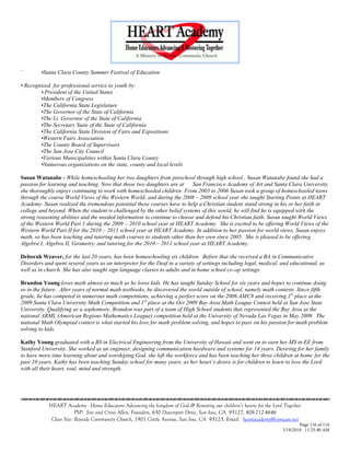 `        •Santa Clara County Summer Festival of Education

• Recognized for professional service to youth by:
        •.President of the United States
        •Members of Congress
        •The California State Legislature
        •The Governor of the State of California
        •The Lt. Governor of the State of California
        •The Secretary State of the State of California
        •The California State Division of Fairs and Expositions
        •Western Fairs Association
        •The County Board of Supervisors
        •The San Jose City Council
        •Various Municipalities within Santa Clara County
        •Numerous organizations on the state, county and local levels

Susan Watanabe - While homeschooling her two daughters from preschool through high school , Susan Watanabe found she had a
passion for learning and teaching. Now that those two daughters are at     San Francisco Academy of Art and Santa Clara University,
she thoroughly enjoys continuing to work with homeschooled children. From 2003 to 2006 Susan took a group of homeschooled teens
through the course World Views of the Western World, and during the 2008 – 2009 school year she taught Starting Points at HEART
Academy. Susan realized the tremendous potential these courses have to help a Christian student stand strong in his or her faith in
college and beyond. When the student is challenged by the other belief systems of this world, he will find he is equipped with the
strong reasoning abilities and the needed information to continue to choose and defend his Christian faith. Susan taught World Views
of the Western World Part 1 during the 2009 – 2010 school year at HEART Academy. She is excited to be offering World Views of the
Western World Part II for the 2010 – 2011 school year at HEART Academy. In addition to her passion for world views, Susan enjoys
math, so has been teaching and tutoring math courses to students other than her own since 2005. She is pleased to be offering
Algebra I, Algebra II, Geometry, and tutoring for the 2010 – 2011 school year at HEART Academy.

Deborah Weaver, for the last 20 years, has been homeschooling six children. Before that she received a BA in Communicative
Disorders and spent several years as an interpreter for the Deaf in a variety of settings including legal, medical, and educational, as
well as in church. She has also taught sign language classes to adults and in home school co-op settings.

Brandon Young loves math almost as much as he loves kids. He has taught Sunday School for six years and hopes to continue doing
so in the future. After years of normal math textbooks, he discovered the world outside of school, namely math contests. Since fifth
grade, he has competed in numerous math competitions, achieving a perfect score on the 2006 AMC8 and receiving 1st place at the
2009 Santa Clara University Math Competition and 1 st place at the Oct 2009 Bay Area Math League Contest held at San Jose State
University. Qualifying as a sophomore, Brandon was part of a team of High School students that represented the Bay Area at the
national ARML (American Regions Mathematics League) competition held at the University of Nevada Las Vegas in May 2009. The
national Math Olympiad contest is what started his love for math problem solving, and hopes to pass on his passion for math problem
solving to kids.

Kathy Young graduated with a BS in Electrical Engineering from the University of Hawaii and went on to earn her MS in EE from
Stanford University. She worked as an engineer, designing communication hardware and systems for 14 years. Desiring for her family
to have more time learning about and worshiping God, she left the workforce and has been teaching her three children at home for the
past 10 years. Kathy has been teaching Sunday school for many years, as her heart‟s desire is for children to learn to love the Lord
with all their heart, soul, mind and strength.





            HEART Academy - Home Educators Advancing the kingdom of God & Restoring our children’s hearts for the Lord Together
                         PSP: Jere and Crissi Allen, Founders, 650 Davenport Drive, San Jose, CA 95127, 408-712-4646
             Class Site: Bayside Community Church, 1901 Cottle Avenue, San Jose, CA 95125, Email: heartacademy@comcast.net
                                                                                                                              Page 116 of 116
                                                                                                                      3/18/2010 11:25:40 AM
 