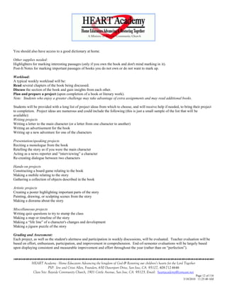 You should also have access to a good dictionary at home.

Other supplies needed:
Highlighters for marking interesting passages (only if you own the book and don't mind marking in it).
Post-It Notes for marking important passages of books you do not own or do not want to mark up.

Workload:
A typical weekly workload will be:
Read several chapters of the book being discussed.
Discuss the section of the book and gain insights from each other.
Plan and prepare a project (upon completion of a book or literary work).
Note: Students who enjoy a greater challenge may take advantage of extra assignments and may read additional books.

Students will be provided with a long list of project ideas from which to choose, and will receive help if needed, to bring their project
to completion. Project ideas are numerous and could include the following (this is just a small sample of the list that will be
available):
Writing projects
Writing a letter to the main character (or a letter from one character to another)
Writing an advertisement for the book
Writing up a new adventure for one of the characters

Presentation/speaking projects
Reciting a monologue from the book
Retelling the story as if you were the main character
Acting as a news reporter and ―interviewing‖ a character
Re-creating dialogue between two characters

Hands-on projects
Constructing a board game relating to the book
Making a mobile relating to the story
Gathering a collection of objects described in the book

Artistic projects
Creating a poster highlighting important parts of the story
Painting, drawing, or sculpting scenes from the story
Making a diorama about the story

Miscellaneous projects
Writing quiz questions to try to stump the class
Making a map or timeline of the story
Making a ―life line‖ of a character's changes and development
Making a jigsaw puzzle of the story

Grading and Assessment:
Each project, as well as the student's alertness and participation in weekly discussions, will be evaluated. Teacher evaluation will be
based on effort, enthusiasm, participation, and improvement in comprehension. End-of-semester evaluations will be largely based
upon displaying consistent and measurable improvement and effort throughout the year (rather than on ―perfection‖).



            HEART Academy - Home Educators Advancing the kingdom of God & Restoring our children’s hearts for the Lord Together
                         PSP: Jere and Crissi Allen, Founders, 650 Davenport Drive, San Jose, CA 95127, 408-712-4646
             Class Site: Bayside Community Church, 1901 Cottle Avenue, San Jose, CA 95125, Email: heartacademy@comcast.net
                                                                                                                               Page 12 of 116
                                                                                                                      3/18/2010 11:25:40 AM
 