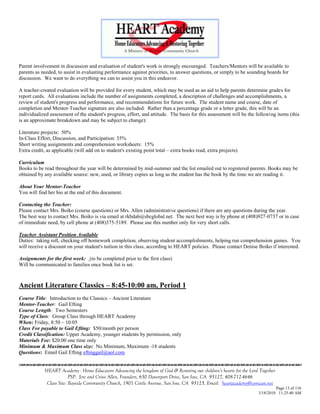 Parent involvement in discussion and evaluation of student's work is strongly encouraged. Teachers/Mentors will be available to
parents as needed, to assist in evaluating performance against priorities, to answer questions, or simply to be sounding boards for
discussion. We want to do everything we can to assist you in this endeavor.

A teacher-created evaluation will be provided for every student, which may be used as an aid to help parents determine grades for
report cards. All evaluations include the number of assignments completed, a description of challenges and accomplishments, a
review of student's progress and performance, and recommendations for future work. The student name and course, date of
completion and Mentor-Teacher signature are also included. Rather than a percentage grade or a letter grade, this will be an
individualized assessment of the student's progress, effort, and attitude. The basis for this assessment will be the following items (this
is an approximate breakdown and may be subject to change):

Literature projects: 50%
In-Class Effort, Discussion, and Participation: 35%
Short writing assignments and comprehension worksheets: 15%
Extra credit, as applicable (will add on to student's existing point total – extra books read, extra projects)

Curriculum
Books to be read throughout the year will be determined by mid-summer and the list emailed out to registered parents. Books may be
obtained by any available source: new, used, or library copies as long as the student has the book by the time we are reading it.

About Your Mentor-Teacher
You will find her bio at the end of this document.

Contacting the Teacher:
Please contact Mrs. Boiko (course questions) or Mrs. Allen (administrative questions) if there are any questions during the year.
The best way to contact Mrs. Boiko is via email at rkbdab@sbcglobal.net. The next best way is by phone at (408)927-0737 or in case
of immediate need, by cell phone at (408)375-5189. Please use this number only for very short calls.

Teacher Assistant Position Available
Duties: taking roll, checking off homework completion, observing student accomplishments, helping run comprehension games. You
will receive a discount on your student's tuition in this class, according to HEART policies. Please contact Denise Boiko if interested.

Assignments for the first week: (to be completed prior to the first class)
Will be communicated to families once book list is set.



Ancient Literature Classics – 8:45-10:00 am, Period 1
Course Title: Introduction to the Classics – Ancient Literature
Mentor-Teacher: Gail Efting
Course Length: Two Semesters
Type of Class: Group Class through HEART Academy
When: Friday, 8:50 – 10:05
Class Fee payable to Gail Efting: $50/month per person
Credit Classification: Upper Academy, younger students by permission, only
Materials Fee: $20.00 one time only
Minimum & Maximum Class size: No Minimum, Maximum -18 students
Questions: Email Gail Efting eftinggail@aol.com


             HEART Academy - Home Educators Advancing the kingdom of God & Restoring our children’s hearts for the Lord Together
                          PSP: Jere and Crissi Allen, Founders, 650 Davenport Drive, San Jose, CA 95127, 408-712-4646
              Class Site: Bayside Community Church, 1901 Cottle Avenue, San Jose, CA 95125, Email: heartacademy@comcast.net
                                                                                                                                Page 13 of 116
                                                                                                                       3/18/2010 11:25:40 AM
 