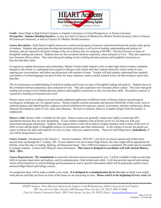 Credit: Junior High or High School Literature or English, Literatures in Critical Perspectives, or Honors Literature
Prerequisite: Summer Reading Intensive, or may use; Intro to Classics II (Medieval to Modern World Literature), Intro to Classics
III (American Literature), or Intro to Classics IV (Modern World Literature)

Course Description: High School English classes are a multi-level program of extensive interaction between the teacher and a group
of students. Students who participate develop and maintain proficiency in all levels of reading, understanding and analysis of
literature, and are exposed to the great writings of the era in history they are studying at HEART. This level focuses on types of
thoughtful reading and analysis. Students discover the correlation between experience, ideas and point of view. They also experience
how literature affects culture. They learn that good reading involves finding thematic patterns and insightful connections as
they develop these skills.

In response to student discussions and commentary, Mentor-Teacher holds student's work to either high school or honors standards.
Integral to this format is a substantial meta-cognitive dialogue with teacher and other students about the written works in class,
ongoing peer conversations, and follow-up discussions with teachers at home. Teacher will help students understand how standard
conventions of written languages are part of what, for many audiences, mark a careful, learned writer, but that writing is much more
than that.

This level presumes an understanding of analytical reading and focuses on types of thoughtful reading and analysis. Students discover
the correlation between experience, ideas and point of view. They also experience how literature affects culture. They learn that good
reading and writing involve finding thematic patterns and insightful connections as they develop these skills. We practice analysis in
a generative learning environment each week.

Honors course work is at college level and includes additional application of different forms of literary analysis (psychological,
sociological, archetypal, etc.) to original sources. Honors students examine principles and practices behind the written work, such as
authorial purpose and underlying bias, audience (cultural and historical) responses, generic conventions, storyline architecture, theme,
character development, point of view, style, and coherence. Revision of analysis, based on in-depth critiques from the teacher, is
emphasized.

Honors credit: Honors credit s available for this class. Honors courses are generally valued more highly in transcript GPA
calculations because they are more demanding. If your student completes work at honors levels we can help you with your
assessment and grade calculations. Students who request honors work will be held to a higher standard, both in terms of the level of
effort in class and the depth of thoughtful analysis in commentaries and other submissions. As the teacher of record, the parent can
expect to discuss the ideas and materials we cover in class, with your student at home. Please let Gail Efting know, immediately, if
you will be doing honors work.

Course Content: Introduction to the Classics I – Ancient Literature, 2010-2011, will focus on classics spoken and written from
ancient times up through the 1st century, AD. If your student is not yet in Junior High School, this class might still be appropriate for
him/her, since this class is reading, thinking, and discussion based. Also, if HS level analysis is completed, HS credit may be awarded
to younger students. Contact Gail Efting for more information. This course is designed to coordinate well with Ancient History,
2010 – 2011.

Course Requirements: My commitment is to provide instruction and encouragement to you. I will be available to help you develop
skills in accurate observation and analysis, and in communication - both written and verbal. I will also provide material and training
which will be beneficial in critical thinking and discernment as well as specific information which will be practically useful in more
advanced High School and College courses.

An assignment sheet will be made available every week. It is designed as a communication device for you, to clarify your weekly
work process and help you focus on some of the issues we are discussing in class. Please read it at the beginning of every week and



            HEART Academy - Home Educators Advancing the kingdom of God & Restoring our children’s hearts for the Lord Together
                         PSP: Jere and Crissi Allen, Founders, 650 Davenport Drive, San Jose, CA 95127, 408-712-4646
             Class Site: Bayside Community Church, 1901 Cottle Avenue, San Jose, CA 95125, Email: heartacademy@comcast.net
                                                                                                                               Page 14 of 116
                                                                                                                      3/18/2010 11:25:40 AM
 