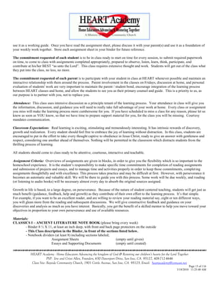 use it as a working guide. Once you have read the assignment sheet, please discuss it with your parent(s) and use it as a foundation of
your weekly work together. Store each assignment sheet in your binder for future reference.

The commitment requested of each student is to be in class ready to start on time for every session, to submit required paperwork
on time, to come to class with assignments completed appropriately, prepared to observe, listen, learn, think, participate, and
contribute at his/her BEST ―as unto the Lord‖. This class requires extensive thought and work. Students will get out of the class what
they put into the class, no less, no more.

The commitment requested of each parent is to participate with your student in class at HEART whenever possible and maintain an
interactive relationship with them around the process. Parent involvement in the classes on Fridays, discussion at home, and personal
evaluation of students' work are very important to maintain the parent / student bond, encourage integration of the learning process
between HEART classes and home, and allow the students to see you as their primary counsel and guide. This is a priority to us, as
our purpose is to partner with you, not to replace you.

Attendance: This class uses intensive discussion as a principle tenant of the learning process. Your attendance in class will give you
the information, discussion, and guidance you will need to really take full advantage of your work at home. Every class or assignment
you miss will make the learning process more cumbersome for you. If you have scheduled to miss a class for any reason, please let us
know as soon as YOU know, so that we have time to prepare support material for you, for the class you will be missing. Courtesy
mandates communication.

Classroom Expectations: Real learning is exciting, stimulating and tremendously interesting. It has intrinsic rewards of discovery,
growth and realization. Every student should feel free to embrace the joy of learning without distraction. In this class, students are
encouraged to put in the effort to take every thought captive to obedience in Jesus Christ, ready to give an answer with gentleness and
respect, considering one another ahead of themselves. Nothing will be permitted in the classroom which distracts students from the
thrilling process of learning.

All students should come to class ready to be attentive, courteous, interactive and teachable.

Assignment Criteria: Overviews of assignments are given in blocks, in order to give you the flexibility which is so important to the
homeschool experience. It is the student‘s responsibility to make specific time commitments for completion of reading assignments
and submission of projects and essays, and to manage time and activities properly in order to keep those commitments, completing
assignments thoughtfully and with excellence. This process takes practice and may be difficult at first. However, with perseverance it
becomes an automatic and valuable skill. We will be there to guide you with this process. Some work will be due weekly, and reading
(or listening to audio books) will be necessary almost every day to absorb the original sources assigned.

Growth in life is based, to a large degree, on perseverance. Because of the nature of student centered teaching, students will get just as
much benefit (guidance, feedback, help and growth) as they contribute of their own effort to the learning process. It‘s that simple.
For example, if you want to be an excellent reader, and are willing to review your reading material say, eight or ten different ways,
you will glean more from the reading and subsequent discussions. We will give constructive feedback and guidance on your
discoveries and analysis as much as you have interest. Basically, you get the benefit of a skilled mentor to help you move toward your
objectives in proportion to your own perseverance and use of available resources.

Materials:
CLASSICS I – ANCIENT LITERATURE NOTE BOOK (please bring every week)
        - Binder 8 ½ X 11, at least an inch deep, with front and back page protectors on the outside
        - This Class description in the Binder, in front of the sections listed below.
        - Notebook dividers (at least 8) including sections labeled;
                         Assignment Sheets                              (empty until given)
                         Essays and Supporting Documents                (empty until created)


            HEART Academy - Home Educators Advancing the kingdom of God & Restoring our children’s hearts for the Lord Together
                         PSP: Jere and Crissi Allen, Founders, 650 Davenport Drive, San Jose, CA 95127, 408-712-4646
             Class Site: Bayside Community Church, 1901 Cottle Avenue, San Jose, CA 95125, Email: heartacademy@comcast.net
                                                                                                                               Page 15 of 116
                                                                                                                      3/18/2010 11:25:40 AM
 
