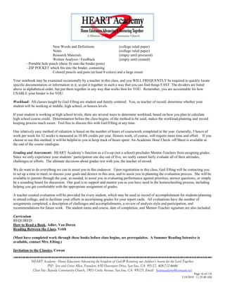 New Words and Definitions                     (college ruled paper)
                           Notes                                         (college ruled paper)
                           Research Materials                            (empty until procured)
                           Written Analysis / Feedback                   (empty until created)
         - Portable hole punch (these fit onto the binder posts)
         - ZIP POCKET which fits into the binder, containing
                           Colored pencils and pens (at least 8 colors) and a large eraser

Your notebook may be examined occasionally by a teacher in this class, and you WILL FREQUENTLY be required to quickly locate
specific documentation or information in it, so put it together in such a way that you can find things FAST. The dividers are listed
above in alphabetical order, but put them together in any way that works best for YOU. Remember, you are accountable for how
USABLE your binder is for YOU.

Workload: All classes taught by Gail Efting are student and family centered. You, as teacher of record, determine whether your
student will be working at middle, high school, or honors levels.

If your student is working at high school levels, there are several ways to determine workload, based on how you plan to calculate
high school course credit. Determination before the class begins, of the method to be used, makes the workload planning and record
keeping process much easier. Feel free to discuss this with Gail Efting at any time.

One relatively easy method of valuation is based on the number of hours of coursework completed in the year. Generally, 5 hours of
work per week for 32 weeks is measured as 10 HS credits per year. Honors work, of course, will require more time and effort. If you
choose to use this method, it will be helpful to you to keep track of hours spent. An Academic Hour Check–off Sheet is available at
the end of the course catalogue.

Grading and Assessment: HEART Academy‘s function as a Co-op (not a school) precludes Mentor-Teachers from assigning grades.
Since we only experience your students‘ participation one day out of five, we really cannot fairly evaluate all of their attitudes,
challenges or efforts. The ultimate decisions about grades rest with you, the teacher of record.

We do want to do everything we can to assist you in this endeavor. Upon registration in this class, Gail Efting will be contacting you
to set up a time to meet, to discuss your goals and desires in this area, and to assist you in planning the evaluation process. She will be
available to parents through the year, as needed, to assist you in evaluating performance against priorities, answer questions, or simply
be a sounding board for discussion. Our goal is to support and mentor you as you have need in the homeschooling process, including
helping you get comfortable with the appropriate assignment of grades.

A teacher created evaluation will be provided for every student, which may be used as record of accomplishment for students planning
to attend college, and to facilitate your efforts in ascertaining grades for your report cards. All evaluations have the number of
assignments completed, a description of challenges and accomplishments, a review of analysis style and participation, and
recommendations for future work. The student name and course, date of completion, and Mentor-Teacher signature are also included.

Curriculum
REQUIRED:
How to Read a Book, Adler, Van Doren
Reading Between the Lines, Veith

(Must have completed work through these books before class begins, see prerequisites. A Summer Reading Intensive is
available, contact Mrs. Efting.)

Invitation to the Classics, Cowan


            HEART Academy - Home Educators Advancing the kingdom of God & Restoring our children’s hearts for the Lord Together
                         PSP: Jere and Crissi Allen, Founders, 650 Davenport Drive, San Jose, CA 95127, 408-712-4646
             Class Site: Bayside Community Church, 1901 Cottle Avenue, San Jose, CA 95125, Email: heartacademy@comcast.net
                                                                                                                               Page 16 of 116
                                                                                                                      3/18/2010 11:25:40 AM
 