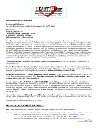 Additional original works, as assigned

Recommended Reference:
The Little, Brown Compact Handbook, Aaron, preferably the 5th edition

Honors Texts:
How to Read Slowly, Sire
Literature in Critical Perspectives, Gordon
In the World, Timmerman, Hettinga
Additional analytical works, as assigned

About Your Mentor-Teacher: Gail Efting‘s purpose is to live each day as unto the Lord, doing the works He has prepared for her, in
the light of God‘s Word. Her mission is to encourage others to consistently apply God‘s Truth to every aspect of everyday life. She
has served as a Bible teacher and Biblical counselor for many years, currently serving as librarian for the Theological Library at PBC,
Palo Alto, and host of Bible Dig. Her BALM (Biblical Application to Life Management skills) class is an outgrowth of this mission.
Gail has taught at elementary, middle and high school levels, in Christian private school settings and Homeschool Enrichment classes.
She has offered help and encouragement to Christian Homeschooling families for over 25 years, currently serving as Curriculum
Coordinator for The King‘s Academy‘s Independent Studies Program and Director of TKA‘s Enrichment Program. Before becoming
involved with Christian and homeschooling activities, Gail taught at college and corporate levels. The Eftings homeschooled their
own children through High School. Gail also currently serves on the Boards of Green Pastures, a Christian home for children with
disabilities in Mountain View, and the Green Pastures Endowment Foundation.

Contacting the Teacher: If you have any questions, comments or suggestions, please feel free to send Gail Efting an e-mail at
eftinggail@aol.com.

Teacher Assistant Position Available: One TA position is currently available for this class. If you would like to enjoy some lively
discussions with curious and insightful students, about a selection of powerful original works (or support the class in a more ―behind
the scenes‖ way) please send Gail Efting an e-mail immediately. Tuition discounts are available for TAs.

Assignments for the first week: Complete the Summer Reading Intensive or review the Analytical Reading section of How to Read
a Book if you have already completed the SRI. If you have not completed the SRI and are registering after the summer classes
have concluded, contact Gail Efting immediately.

As soon as you read through this Info Sheet, IMMEDIATELY send Gail Efting an e-mail. In the subject line enter ―Classics I,
Ancient Literature‖ and your name. In the body of the e-mail, in a well written paragraph, describe a book which interests you or
about which you are curious. Tell me; 1) what it is and who wrote it, 2) why you are interested in this book, 3) whether you have read
the book being described, 4) how you think the culture may have been reflected in this book, and 5) how you think the culture may
have been affected by this book. Send me this e-mail no later than Aug. 13th. If you have any questions about this assignment, feel
free to send a note.

Make sure that you have your Classics I – Ancient Literature Notebook put together (see above) and that everything listed is in it
and easy to find. Make sure that you have ALL of the required texts, ready to go. Bring all of these books with you to the first class.

Read or re-read The Purpose of Invitation to the Classics.


Mechatronics – 8:45-10:00 am, Period 1
Main Focus: Introduction to key principles in robotics, including mechanics, electronics, and programming.


            HEART Academy - Home Educators Advancing the kingdom of God & Restoring our children’s hearts for the Lord Together
                         PSP: Jere and Crissi Allen, Founders, 650 Davenport Drive, San Jose, CA 95127, 408-712-4646
             Class Site: Bayside Community Church, 1901 Cottle Avenue, San Jose, CA 95125, Email: heartacademy@comcast.net
                                                                                                                               Page 17 of 116
                                                                                                                      3/18/2010 11:25:40 AM
 