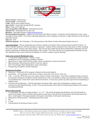 Mentor-Teacher: Mike Kirouac
Course Length: Two Semesters
Credit: Physics and Computer Science
Type of Class: Group Class through HEART Academy
When: Friday, 8:45-10:00 am
Class Fee payable to Mike Kirouac: $50/month per person
Materials Fee: $50 material fee one time only
Questions: Email Mike Kirouac at mike.kirouac@ieee.org
Recommendation/Prerequisites: Algebra I (or permission of the Mentor-Teacher). Familiarity with the definitions of sine, cosine,
and tangent will be helpful. Use of basic technology applications, and a willingness to learn how to apply themselves in the classroom
experience and lab.
Class size: 3-12
Minimum age/grade: 8th-12th grade, or 7th with permission of the Mentor-Teacher (after parent/student interview)

Course Description: This pre-engineering class immerses students in all aspects of the exciting and growing field of robotics. It
strives to balance academics with relevant hands-on experience. Students will be introduced to the various parts of robots, including
drive trains, sensors, actuators, and control systems. They will also gain insight into the physics behind these components, and will
perform experiments to solidify their understanding of the concepts. The course will also cover programming and problem solving.
The culmination of the course will be the development of a robot to conquer a specific challenge.

Topics to be covered in Mechatronics class:
   17 units paced at approximately 1 unit per 2 weeks
   Introduction to VEX and Robotics; Building a Protobot
   Speed, Power, Torque, and DC Motors; Gears, Chains, and Sprockets; Friction and Traction
   Basic Electronics; Microcontroller and R/C Overview; Sensors
   Drive Train Design; Object Manipulation; Joints and Linkages
   Programming; Navigation; Systems Integration

Mechatronics Workload
 Homework – Homework will be assigned, collected, and discussed regularly.
 Experiments – All experiments will be done on Fridays, along with a short review of the unit.
 Tests – A unit test will be done every two to three weeks to evaluate your learning. Tests will be completed at home, proctored
   by the parent, and turned in to Mentor-Teacher during the next class, to be graded, recorded, and examined for further evaluation.
   Tests should be done ―closed book‖ unless otherwise instructed. In some cases, parents may allow open book tests depending on
   student's needs.
 Lab Write-ups and Drawings – Each lab experiment will require either a short write-up (hypothesis, materials, results,
   conclusion), neatly labeled drawings, or both. Write-ups and drawings will be filed in an Engineering Notebook to be turned in
   for grading periodically.

Bring to class every day
1. A 3-ring binder with spine size approximately 1‖ to 1 1/2‖. This will be the Engineering Notebook, and will periodically be
    turned in for grading. Insert two plastic sheet protectors at the front to store lab write-up instructions and drawing instructions.
    Have a small supply of lined paper and plain white paper in the binder, for lab reports and drawings.
2. Sharp pencils with good erasers. Mechanical pencils are useful.
3. Pen
4. 6‖ ruler
5. Colored pencils for drawings (at least 6 colors)




            HEART Academy - Home Educators Advancing the kingdom of God & Restoring our children’s hearts for the Lord Together
                         PSP: Jere and Crissi Allen, Founders, 650 Davenport Drive, San Jose, CA 95127, 408-712-4646
             Class Site: Bayside Community Church, 1901 Cottle Avenue, San Jose, CA 95125, Email: heartacademy@comcast.net
                                                                                                                               Page 18 of 116
                                                                                                                      3/18/2010 11:25:40 AM
 