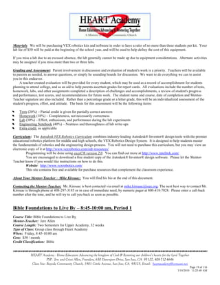 Materials: We will be purchasing VEX robotics kits and software in order to have a ratio of no more than three students per kit. Your
lab fee of $50 will be paid at the beginning of the school year, and will be used to help defray the cost of this equipment.

If you miss a lab due to an excused absence, the lab generally cannot be made up due to equipment considerations. Alternate activities
may be assigned if you miss more than two or three labs.

Grading and Assessment: Parent involvement in discussion and evaluation of student's work is a priority. Teachers will be available
to parents as needed, to answer questions, or simply be sounding boards for discussion. We want to do everything we can to assist
you in this endeavor.
     A teacher-created evaluation will be provided for every student, which may be used as a record of accomplishment for students
planning to attend college, and as an aid to help parents ascertain grades for report cards. All evaluations include the number of tests,
homework, labs, and other assignments completed a description of challenges and accomplishments, a review of student's progress
and performance, test scores, and recommendations for future work. The student name and course, date of completion and Mentor-
Teacher signature are also included. Rather than a percentage grade or a letter grade, this will be an individualized assessment of the
student's progress, effort, and attitude. The basis for this assessment will be the following items:



   Tests (20%) – Partial credit is given for partially correct answers


   Homework (10%) – Completeness, not necessarily correctness


   Lab (30%) – Effort, enthusiasm, and performance during the lab experiments


   Engineering Notebook (40%) – Neatness and thoroughness of lab write-ups


   Extra credit, as applicable

Curriculum: The Autodesk VEX Robotics Curriculum combines industry-leading Autodesk® Inventor® design tools with the premier
educational robotics platform for middle and high schools, the VEX Robotics Design System. It is designed to help students master
the fundamentals of robotics and the engineering design process. You will not need to purchase this curriculum, but you may view an
electronic copy of it at http://www.vexrobotics.com/edr-resources/
         Programming will be done using easyC® version 2.0. You can find out more at http://www.intelitek.com/
         You are encouraged to download a free student copy of the Autodesk® Inventor® design software. Please let the Mentor-
Teacher know if you would like instructions on how to do this.
         Website: http://www.vexrobotics.com/
         This site contains free and available for purchase resources that complement the classroom experience.

About Your Mentor-Teacher – Mike Kirouac: You will find his bio at the end of this document.

Contacting the Mentor-Teacher: Mr. Kirouac is best contacted via email at mike.kirouac@ieee.org. The next best way to contact Mr.
Kirouac is through phone at 408-297-3185 or in case of immediate need, by numeric pager at 800-418-7028. Please enter a call-back
number after the tone, and he will try to call you back as soon as possible.


Bible Foundations to Live By – 8:45-10:00 am, Period 1
Course Title: Bible Foundations to Live By
Mentor-Teacher: Jere Allen
Course Length: Two Semesters for Upper Academy, 32 weeks
Type of Class: Group class through Heart Academy
When: Friday, 8:45-10:00 am
Cost: $50 / month
Credit Classification: Bible


            HEART Academy - Home Educators Advancing the kingdom of God & Restoring our children’s hearts for the Lord Together
                         PSP: Jere and Crissi Allen, Founders, 650 Davenport Drive, San Jose, CA 95127, 408-712-4646
             Class Site: Bayside Community Church, 1901 Cottle Avenue, San Jose, CA 95125, Email: heartacademy@comcast.net
                                                                                                                               Page 19 of 116
                                                                                                                      3/18/2010 11:25:40 AM
 
