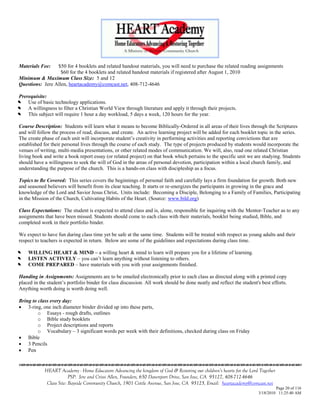 Materials Fee:   $50 for 4 booklets and related handout materials, you will need to purchase the related reading assignments
                   $60 for the 4 booklets and related handout materials if registered after August 1, 2010
Minimum & Maximum Class Size: 5 and 12
Questions: Jere Allen, heartacademy@comcast.net, 408-712-4646

Prerequisite:


   Use of basic technology applications.


   A willingness to filter a Christian World View through literature and apply it through their projects.


   This subject will require 1 hour a day workload, 5 days a week, 120 hours for the year.

Course Description: Students will learn what it means to become Biblically-Ordered in all areas of their lives through the Scriptures
and will follow the process of read, discuss, and create. An active learning project will be added for each booklet topic in the series.
The create phase of each unit will incorporate student‘s creativity in performing activities and reporting convictions that are
established for their personal lives through the course of each study. The type of projects produced by students would incorporate the
venues of writing, multi-media presentations, or other related modes of communication. We will, also, read one related Christian
living book and write a book report essay (or related project) on that book which pertains to the specific unit we are studying. Students
should have a willingness to seek the will of God in the areas of personal devotion, participation within a local church family, and
understanding the purpose of the church. This is a hands-on class with discipleship as a focus.

Topics to Be Covered: This series covers the beginnings of personal faith and carefully lays a firm foundation for growth. Both new
and seasoned believers will benefit from its clear teaching. It starts or re-energizes the participants in growing in the grace and
knowledge of the Lord and Savior Jesus Christ. Units include: Becoming a Disciple, Belonging to a Family of Families, Participating
in the Mission of the Church, Cultivating Habits of the Heart. (Source: www.bild.org)

Class Expectations: The student is expected to attend class and is, alone, responsible for inquiring with the Mentor-Teacher as to any
assignments that have been missed. Students should come to each class with their materials, booklet being studied, Bible, and
completed work in their portfolio binder.

We expect to have fun during class time yet be safe at the same time. Students will be treated with respect as young adults and their
respect to teachers is expected in return. Below are some of the guidelines and expectations during class time.



   WILLING HEART & MIND – a willing heart & mind to learn will prepare you for a lifetime of learning.


   LISTEN ACTIVELY – you can‘t learn anything without listening to others.


   COME PREPARED – have materials with you with your assignments finished.

Handing in Assignments: Assignments are to be emailed electronically prior to each class as directed along with a printed copy
placed in the student‘s portfolio binder for class discussion. All work should be done neatly and reflect the student's best efforts.
Anything worth doing is worth doing well.

Bring to class every day:
 3-ring, one inch diameter binder divided up into these parts,
         o Essays - rough drafts, outlines
         o Bible study booklets
         o Project descriptions and reports
         o Vocabulary – 3 significant words per week with their definitions, checked during class on Friday
 Bible
 3 Pencils
 Pen


            HEART Academy - Home Educators Advancing the kingdom of God & Restoring our children’s hearts for the Lord Together
                         PSP: Jere and Crissi Allen, Founders, 650 Davenport Drive, San Jose, CA 95127, 408-712-4646
             Class Site: Bayside Community Church, 1901 Cottle Avenue, San Jose, CA 95125, Email: heartacademy@comcast.net
                                                                                                                               Page 20 of 116
                                                                                                                      3/18/2010 11:25:40 AM
 