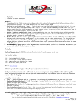     Highlighter
    Container for pencils, erasers, etc.

Workload:


  Vocabulary Words - While doing booklet work and reading their assigned books, students should define a minimum of 3 new
   vocabulary words per week. They will be checked every week during notebook check.


  Christian Living Book Essays or Projects – One book report essay or project on the assigned Christian living book will be due
   on the final week of each unit (approximately every 7 weeks). An outline or rough draft for this should be turned in on week 6
   and also email (Mrs. Allen should be copied on this email). Students will turn in a hard copy of their essay or project on Friday of
   week 7 and also email their paper as an attachment to Mrs. Allen.


  Booklet Completion and Discussion Notes – Lesson completion and notes from class discussions should be incorporated into
   the booklet for each unit. Short writing assignments may be assigned based on class discussions from the booklets. These notes
   should be used as a reference for projects and essays.


  Booklet Project – This class provides opportunity for varied assessment of students. Students will develop an overall project for
   each booklet to reflect convictions and actions they are led to consider from the lessons they go through. They will choose their
   media of presentation: public address, technology, photo essay, dramatic prose, performing arts, or advocacy speech. Student
   should choose their strength of presentation. However, some type of written report for the project should be placed into the course
   notebook for discussion.


  Be in God’s Word Daily - A steady diet of God‘s word will help filter the world‘s point of view and agenda. We obviously want
   students to be in God‘s Word as they take this class.

Curriculum

The First Principles Series by BILD International Ministries, Series I (we will purchase this for you)

Four Booklets include:

Unit 1 – Becoming a Disciple Booklet
Unit 2 – Belonging to a Family of Families Booklet
Unit 3 – Participating in the Mission of the Church
Unit 4 – Cultivating Habits of the Heart

Website: www.bild.org

Related Assigned Book Reading (you will need to purchase from the website below)

Reading these books is certain to make a difference in the process of seeing students firmly established in their faith through this
course. If possible, I recommend these books be read aloud as a devotional time with your whole family and believe the discussions
you reap will be life-changing.

Lamplighter Books to order:


  Titus, A Comrade of the Cross (for Unit 1) - Becoming a disciple begins by taking a journey to the cross with Jesus Christ.


  Stephen, A Soldier of the Cross (for Unit 2) - Belonging to a family of families was critical in the first century church life as seen
   through the eyes of those living there.


  The Robbers‘ Cave (for Unit 3) - Participating in the mission of the church is lived out wherever God chooses to send us if we are
   willing to stay the post.


  Shipwrecked but not Lost (for boys in Unit 4) – Who we are and who we choose to be is often forged in the crucible of our
   mistakes as we see what it means to becoming a man of godly character.



             HEART Academy - Home Educators Advancing the kingdom of God & Restoring our children’s hearts for the Lord Together
                          PSP: Jere and Crissi Allen, Founders, 650 Davenport Drive, San Jose, CA 95127, 408-712-4646
              Class Site: Bayside Community Church, 1901 Cottle Avenue, San Jose, CA 95125, Email: heartacademy@comcast.net
                                                                                                                                Page 21 of 116
                                                                                                                       3/18/2010 11:25:40 AM
 