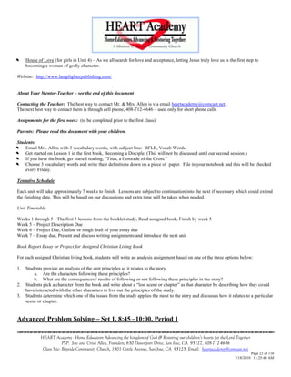 

    House of Love (for girls in Unit 4) – As we all search for love and acceptance, letting Jesus truly love us is the first step to
     becoming a woman of godly character.

Website: http://www.lamplighterpublishing.com/


About Your Mentor-Teacher – see the end of this document

Contacting the Teacher: The best way to contact Mr. & Mrs. Allen is via email heartacademy@comcast.net..
The next best way to contact them is through cell phone, 408-712-4646 – used only for short phone calls.

Assignments for the first week: (to be completed prior to the first class)

Parents: Please read this document with your children.

Students:


   Email Mrs. Allen with 3 vocabulary words, with subject line: BFLB, Vocab Words


   Get started on Lesson 1 in the first book, Becoming a Disciple. (This will not be discussed until our second session.)


   If you have the book, get started reading, ―Titus, a Comrade of the Cross.‖


   Choose 3 vocabulary words and write their definitions down on a piece of paper. File in your notebook and this will be checked
    every Friday.

Tentative Schedule

Each unit will take approximately 7 weeks to finish. Lessons are subject to continuation into the next if necessary which could extend
the finishing date. This will be based on our discussions and extra time will be taken when needed.

Unit Timetable

Weeks 1 through 5 - The first 5 lessons from the booklet study, Read assigned book, Finish by week 5
Week 5 – Project Description Due
Week 6 – Project Due, Outline or rough draft of your essay due
Week 7 – Essay due, Present and discuss writing assignments and introduce the next unit

Book Report Essay or Project for Assigned Christian Living Book

For each assigned Christian living book, students will write an analysis assignment based on one of the three options below:

1.   Students provide an analysis of the unit principles as it relates to the story
         a. Are the characters following these principles?
         b. What are the consequences / results of following or not following these principles in the story?
2.   Students pick a character from the book and write about a ―lost scene or chapter‖ as that character by describing how they could
     have interacted with the other characters to live out the principles of the study.
3.   Students determine which one of the issues from the study applies the most to the story and discusses how it relates to a particular
     scene or chapter.


Advanced Problem Solving – Set 1, 8:45 –10:00, Period 1


             HEART Academy - Home Educators Advancing the kingdom of God & Restoring our children’s hearts for the Lord Together
                          PSP: Jere and Crissi Allen, Founders, 650 Davenport Drive, San Jose, CA 95127, 408-712-4646
              Class Site: Bayside Community Church, 1901 Cottle Avenue, San Jose, CA 95125, Email: heartacademy@comcast.net
                                                                                                                                 Page 22 of 116
                                                                                                                        3/18/2010 11:25:40 AM
 