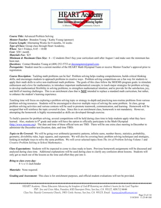 Course Title: Advanced Problem Solving
Mentor-Teacher: Brandon Young / Kathy Young (sponsor)
Course Length: Alternating Weeks for 8 months, 16 weeks
Type of Class: Group class through Heart Academy,
When: Set 1 Fridays, 8:45 – 10:00
Cost: $30 / month
Materials Fee: $25
Minimum & Maximum Class Size: 4 – 12 students Don‘t buy your curriculum until after August 1 and make sure the minimum has
been met.
Questions: Contact Brandon Young at (408) 252-5753 or dayoungsters@gmail.com.
Prerequisite: Student must be a current member of the HEART Math Olympiad Team or receive Mentor-Teacher‘s approval prior to
registration.

Course Description: Tackling math problems can be fun! Problem solving helps reading comprehension, builds critical thinking
skills, and encourages students to approach problems in creative ways. Problem solving competitions are a fun way for students to
apply their math skills to solve non-traditional math problems. The goals of this class follow the MOEMS program goals: to stimulate
enthusiasm and a love for mathematics; to introduce important mathematical concepts; to teach major strategies for problem solving;
to develop mathematical flexibility in solving problems; to strengthen mathematical intuition; and to provide for the satisfaction, joy,
and thrill of meeting challenges. This is an enrichment class that is NOT intended to replace a standard math curriculum, but rather,
to enhance the student‘s learning experience.

Teaching time will focus on exploring a problem solving topic or strategy in-depth and practicing non-routine problems from various
problem solving resources. Students will be encouraged to discover multiple ways of solving the same problem. In class, group
problem solving activities and various contests will be used to promote teamwork, communication, and learning. Homework will be
assigned that will reinforce the topic covered in class. Since this is an enrichment class, homework is not mandatory. However,
attempting the homework is highly recommended as skills are developed through exercise.

To build a passion for problem solving, several competitions will be held during class time to help students apply what they have
learned. Also, students in 8th grade and under will have the option to officially participate in the Math Olympiad
(http://www.moems.org). The date and time of these official tests are TBD. There will be one extra class meeting in December to
administer the December test (location, date, and time TBD)

Topics to Be Covered: We will be going over arithmetic/geometric patterns, infinite sums, number theory, statistics, probability,
geometry, divisibility rules, logic squares, and exponents. We will also be covering basic problem solving techniques and strategies,
looking at multiple ways to solve the same problem. We will cover selected topics from The Art of Problem Solving Volume 1 and
Creative Problem Solving in School Mathematics.

Class Expectations: Students will be expected to come to class ready to learn. Previous homework assignments will be discussed and
analyzed during class time. Additional explanations will be used during class to clarify any confusion about lessons. Students will
only get as much out of the lessons as the time and effort they put into it.

Bring to class every day:
         8 ½ x 11-inch binder

Materials: None required.

Grading and Assessment: This class is for enrichment purposes, and official student evaluations will not be provided.


            HEART Academy - Home Educators Advancing the kingdom of God & Restoring our children’s hearts for the Lord Together
                         PSP: Jere and Crissi Allen, Founders, 650 Davenport Drive, San Jose, CA 95127, 408-712-4646
             Class Site: Bayside Community Church, 1901 Cottle Avenue, San Jose, CA 95125, Email: heartacademy@comcast.net
                                                                                                                               Page 23 of 116
                                                                                                                      3/18/2010 11:25:40 AM
 