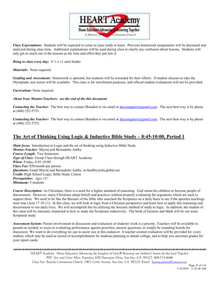 Class Expectations: Students will be expected to come to class ready to learn. Previous homework assignments will be discussed and
analyzed during class time. Additional explanations will be used during class to clarify any confusion about lessons. Students will
only get as much out of the lessons as the time and effort they put into it.

Bring to class every day: 8 ½ x 11-inch binder

Materials: None required.

Grading and Assessment: Homework is optional, but students will be rewarded for their efforts. If student chooses to take the
Olympiads, test scores will be available. This class is for enrichment purposes, and official student evaluations will not be provided.

Curriculum: None required.

About Your Mentor-Teachers: see the end of the this document

Contacting the Teacher: The best way to contact Brandon is via email at dayoungsters@gmail.com. The next best way is by phone
at (408) 252-5753.

Contacting the Teacher: The best way to contact Brandon is via email at dayoungsters@gmail.com. The next best way is by phone
at (408) 252-5753.


The Art of Thinking Using Logic & Inductive Bible Study – 8:45-10:00, Period 1
Main focus: Introduction to Logic and the art of thinking using Inductive Bible Study.
Mentor-Teacher: Myron and Bernadette Ashby
Course Length: Two Semesters
Type of Class: Group Class through HEART Academy
When: Friday, 8:45-10:00
Class Fee: $50/month per person
Questions: Email Myron and Bernadette Ashby, m-bashby@sbcglobal.net
Credit: High School Logic, Bible Study Course
Prerequisites: Ages 12+
Minimum: 5 students

Course Description: As Christians, there is a need for a higher standard of reasoning. God wants his children to become people of
discernment. However, many Christians adopt beliefs and practices without properly evaluating the arguments which are used to
support them. We need to be like the Bereans of the bible who searched the Scriptures on a daily basis to see if the apostles teachings
were true (Acts 17:10-11). In this class, we will look at logic from a Christian perspective and learn how to apply this reasoning and
discernment to our daily lives. We will accomplish this by utilizing the Socratic method of study to logic. In addition, the student of
this class will be intensely immersed in how to study the Scriptures inductively. The book of Genesis and Mark will be our main
Scriptural study
.
Assessment System: Parent involvement in discussion and evaluation of students' work is a priority. Teachers will be available to
parents as needed, to assist in evaluating performance against priorities, answer questions, or simply be sounding boards for
discussion. We want to do everything we can to assist you in this endeavor. A teacher created evaluation will be provided for every
student, which may be used as record of accomplishment for students planning to attend college, and to help you ascertain grades for
your report cards.


            HEART Academy - Home Educators Advancing the kingdom of God & Restoring our children’s hearts for the Lord Together
                         PSP: Jere and Crissi Allen, Founders, 650 Davenport Drive, San Jose, CA 95127, 408-712-4646
             Class Site: Bayside Community Church, 1901 Cottle Avenue, San Jose, CA 95125, Email: heartacademy@comcast.net
                                                                                                                               Page 25 of 116
                                                                                                                      3/18/2010 11:25:40 AM
 