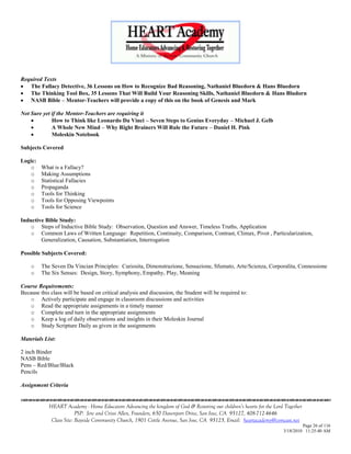 Required Texts
 The Fallacy Detective, 36 Lessons on How to Recognize Bad Reasoning, Nathaniel Bluedorn & Hans Bluedorn
 The Thinking Tool Box, 35 Lessons That Will Build Your Reasoning Skills, Nathaniel Bluedorn & Hans Bludorn
 NASB Bible – Mentor-Teachers will provide a copy of this on the book of Genesis and Mark

Not Sure yet if the Mentor-Teachers are requiring it
            How to Think like Leonardo Da Vinci – Seven Steps to Genius Everyday – Michael J. Gelb
            A Whole New Mind – Why Right Brainers Will Rule the Future – Daniel H. Pink
            Moleskin Notebook

Subjects Covered

Logic:
   o     What is a Fallacy?
   o     Making Assumptions
   o     Statistical Fallacies
   o     Propaganda
   o     Tools for Thinking
   o     Tools for Opposing Viewpoints
   o     Tools for Science

Inductive Bible Study:
    o Steps of Inductive Bible Study: Observation, Question and Answer, Timeless Truths, Application
    o Common Laws of Written Language: Repetition, Continuity, Comparison, Contrast, Climax, Pivot , Particularization,
        Generalization, Causation, Substantiation, Interrogation

Possible Subjects Covered:

    o    The Seven Da Vincian Principles: Curiosita, Dimonstrazione, Sensazione, Sfumato, Arte/Scienza, Corporalita, Connessione
    o    The Six Senses: Design, Story, Symphony, Empathy, Play, Meaning

Course Requirements:
Because this class will be based on critical analysis and discussion, the Student will be required to:
    o Actively participate and engage in classroom discussions and activities
    o Read the appropriate assignments in a timely manner
    o Complete and turn in the appropriate assignments
    o Keep a log of daily observations and insights in their Moleskin Journal
    o Study Scripture Daily as given in the assignments

Materials List:

2 inch Binder
NASB Bible
Pens – Red/Blue/Black
Pencils

Assignment Criteria


            HEART Academy - Home Educators Advancing the kingdom of God & Restoring our children’s hearts for the Lord Together
                         PSP: Jere and Crissi Allen, Founders, 650 Davenport Drive, San Jose, CA 95127, 408-712-4646
             Class Site: Bayside Community Church, 1901 Cottle Avenue, San Jose, CA 95125, Email: heartacademy@comcast.net
                                                                                                                               Page 26 of 116
                                                                                                                      3/18/2010 11:25:40 AM
 