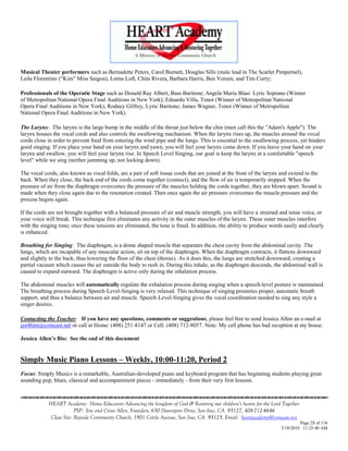 Musical Theater performers such as Bernadette Peters, Carol Burnett, Douglas Sills (male lead in The Scarlet Pimpernel),
Leila Florentino (―Kim‖ Miss Saigon), Lorna Luft, Chita Rivera, Barbara Harris, Ben Vereen, and Tim Curry;

Professionals of the Operatic Stage such as Donald Ray Albert, Bass Baritone; Angela Maria Blasi Lyric Soprano (Winner
of Metropolitan National Opera Final Auditions in New York); Eduardo Villa, Tenor (Winner of Metropolitan National
Opera Final Auditions in New York); Rodney Gilfrey, Lyric Baritone; James Wagner, Tenor (Winner of Metropolitan
National Opera Final Auditions in New York).

The Larynx: The larynx is the large bump in the middle of the throat just below the chin (men call this the "Adam's Apple"). The
larynx houses the vocal cords and also controls the swallowing mechanism. When the larynx rises up, the muscles around the vocal
cords close in order to prevent food from entering the wind pipe and the lungs. This is essential to the swallowing process, yet hinders
good singing. If you place your hand on your larynx and yawn, you will feel your larynx come down. If you leave your hand on your
larynx and swallow, you will feel your larynx rise. In Speech Level Singing, our goal is keep the larynx at a comfortable "speech
level" while we sing (neither jamming up, nor locking down).

The vocal cords, also known as vocal folds, are a pair of soft tissue cords that are joined at the front of the larynx and extend to the
back. When they close, the back end of the cords come together (connect), and the flow of air is temporarily stopped. When the
pressure of air from the diaphragm overcomes the pressure of the muscles holding the cords together, they are blown apart. Sound is
made when they close again due to the resonation created. Then once again the air pressure overcomes the muscle pressure and the
process begins again.

If the cords are not brought together with a balanced pressure of air and muscle strength, you will have a strained and tense voice, or
your voice will break. This technique first eliminates any activity in the outer muscles of the larynx. These outer muscles interfere
with the singing tone; once these tensions are eliminated, the tone is freed. In addition, the ability to produce words easily and clearly
is enhanced.

Breathing for Singing: The diaphragm, is a dome shaped muscle that separates the chest cavity from the abdominal cavity. The
lungs, which are incapable of any muscular action, sit on top of the diaphragm. When the diaphragm contracts, it flattens downward
and slightly to the back, thus lowering the floor of the chest (thorax). As it does this, the lungs are stretched downward, creating a
partial vacuum which causes the air outside the body to rush in. During this inhale, as the diaphragm descends, the abdominal wall is
caused to expand outward. The diaphragm is active only during the inhalation process.

The abdominal muscles will automatically regulate the exhalation process during singing when a speech-level posture is maintained.
The breathing process during Speech-Level-Singing is very relaxed. This technique of singing promotes proper, automatic breath
support, and thus a balance between air and muscle. Speech-Level-Singing gives the vocal coordination needed to sing any style a
singer desires.

Contacting the Teacher: If you have any questions, comments or suggestions, please feel free to send Jessica Allen an e-mail at
jea4him@comcast.net or call at Home: (408) 251-8147 or Cell: (408) 712-8057. Note: My cell phone has bad reception at my house.

Jessica Allen’s Bio: See the end of this document


Simply Music Piano Lessons – Weekly, 10:00-11:20, Period 2
Focus: Simply Music® is a remarkable, Australian-developed piano and keyboard program that has beginning students playing great
sounding pop, blues, classical and accompaniment pieces - immediately - from their very first lessons.



            HEART Academy - Home Educators Advancing the kingdom of God & Restoring our children’s hearts for the Lord Together
                         PSP: Jere and Crissi Allen, Founders, 650 Davenport Drive, San Jose, CA 95127, 408-712-4646
             Class Site: Bayside Community Church, 1901 Cottle Avenue, San Jose, CA 95125, Email: heartacademy@comcast.net
                                                                                                                               Page 28 of 116
                                                                                                                      3/18/2010 11:25:40 AM
 