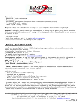 Requirements:
• MANDATORY Parent‘s Meeting TBA
• Class attendance.
• Weekly practice including Parent Participation – Parent keeps student accountable to practicing.
• View support DVD weekly – required.
• Listen to support CD weekly – required.

Assignment Criteria: They will need to show me their playlist weekly and practice at least five times during the week.

Attendance: The student is expected to attend class and is responsible for inquiring with the Mentor-Teacher as to any assignments
that have been missed. At the mandatory parent‘s meeting, I will provide my studio policies which will explain anything pertinent to
the running of my studio.

Contacting the Teacher
The best way to contact Mrs. Ashby is via email m-bashby@sbcglobal.net
The next best way to contact her is through telephone, 408-923-8558.


Chemistry – 10:05-11:20, Period 2
Main Focus: Apologia Exploring Creation with Chemistry is a college-prep course that provides a detailed introduction to the
methods and concepts of general chemistry
Mentor-Teacher: Christy Majchrowicz and Sherry Buhnerkempe
Course Length: Two Semesters, 32 weeks
Type of Class: Group Class through HEART Academy
Questions: Email Christy Majchrowicz cmajchrowicz@comcast.net
Recommendation/Prerequisites: In order to be able to understand this text, the student needs to have completed Algebra I. Use of
basic technology applications, and a willingness to learn how to apply themselves in the classroom experience and lab.
When: Friday, 10:05-1:20
Class Fee payable to Christine Majchrowicz: $50/month per person
Lab Fee payable to Christine Majchrowicz: $40.00

Chemistry Course Description: Chemistry is a class designed to involve you in the activities of science. In order to be able to
understand this text, the student needs to have completed Algebra I.

In this class you will
 Learn the principles and vocabulary of Chemistry
 Design and carry out experiments
 Adapt the Scientific Method to interpret the findings of your experiments
 Record, organize, and make interpretations of your findings
 Recognize God‘s hand in the uniqueness of the Chemistry we study

This course is designed to be a first-year high school chemistry course and gives the student a rigorous foundation in chemistry, in
order to prepare him or her for a college-level course. You will develop an understanding of the role that Chemistry plays in your
personal lives. The knowledge and experiences in this class will allow you to act in an informed and intelligent way when making
decisions about current issues that involve science and technology. It is our goal to enable students to be successful in a college-prep
Chemistry course that provides a detailed introduction to the methods and concepts of Chemistry.



            HEART Academy - Home Educators Advancing the kingdom of God & Restoring our children’s hearts for the Lord Together
                         PSP: Jere and Crissi Allen, Founders, 650 Davenport Drive, San Jose, CA 95127, 408-712-4646
             Class Site: Bayside Community Church, 1901 Cottle Avenue, San Jose, CA 95125, Email: heartacademy@comcast.net
                                                                                                                               Page 30 of 116
                                                                                                                      3/18/2010 11:25:40 AM
 