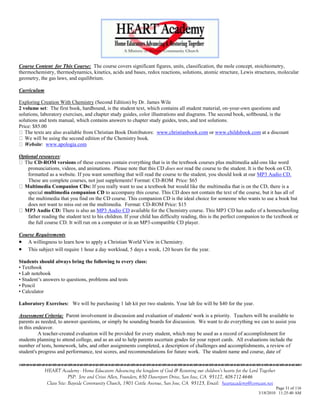 Course Content for This Course: The course covers significant figures, units, classification, the mole concept, stoichiometry,
thermochemistry, thermodynamics, kinetics, acids and bases, redox reactions, solutions, atomic structure, Lewis structures, molecular
geometry, the gas laws, and equilibrium.

Curriculum

Exploring Creation With Chemistry (Second Edition) by Dr. James Wile
2 volume set: The first book, hardbound, is the student text, which contains all student material, on-your-own questions and
solutions, laboratory exercises, and chapter study guides, color illustrations and diagrams. The second book, softbound, is the
solutions and tests manual, which contains answers to chapter study guides, tests, and test solutions.
Price: $85.00
   The texts are also available from Christian Book Distributors: www.christianbook.com or www.childsbook.com at a discount
   We will be using the second edition of the Chemistry book.
   Website: www.apologia.com

Optional resources:
  The CD-ROM versions of these courses contain everything that is in the textbook courses plus multimedia add-ons like word
    pronunciations, videos, and animations. Please note that this CD does not read the course to the student. It is the book on CD,
    formatted as a website. If you want something that will read the course to the student, you should look at our MP3 Audio CD.
    These are complete courses, not just supplements! Format: CD-ROM Price: $65
  Multimedia Companion CDs: If you really want to use a textbook but would like the multimedia that is on the CD, there is a
    special multimedia companion CD to accompany this course. This CD does not contain the text of the course, but it has all of
    the multimedia that you find on the CD course. This companion CD is the ideal choice for someone who wants to use a book but
    does not want to miss out on the multimedia. Format: CD-ROM Price: $15
  MP3 Audio CD: There is also an MP3 Audio CD available for the Chemistry course. This MP3 CD has audio of a homeschooling
    father reading the student text to his children. If your child has difficulty reading, this is the perfect companion to the textbook or
    the full course CD. It will run on a computer or in an MP3-compatible CD player.

Course Requirements
 A willingness to learn how to apply a Christian World View in Chemistry.
 This subject will require 1 hour a day workload, 5 days a week, 120 hours for the year.
Students should always bring the following to every class:
• Textbook
• Lab notebook
• Student‘s answers to questions, problems and tests
• Pencil
• Calculator

Laboratory Exercises: We will be purchasing 1 lab kit per two students. Your lab fee will be $40 for the year.

Assessment Criteria: Parent involvement in discussion and evaluation of students' work is a priority. Teachers will be available to
parents as needed, to answer questions, or simply be sounding boards for discussion. We want to do everything we can to assist you
in this endeavor.
          A teacher-created evaluation will be provided for every student, which may be used as a record of accomplishment for
students planning to attend college, and as an aid to help parents ascertain grades for your report cards. All evaluations include the
number of tests, homework, labs, and other assignments completed, a description of challenges and accomplishments, a review of
student's progress and performance, test scores, and recommendations for future work. The student name and course, date of


             HEART Academy - Home Educators Advancing the kingdom of God & Restoring our children’s hearts for the Lord Together
                          PSP: Jere and Crissi Allen, Founders, 650 Davenport Drive, San Jose, CA 95127, 408-712-4646
              Class Site: Bayside Community Church, 1901 Cottle Avenue, San Jose, CA 95125, Email: heartacademy@comcast.net
                                                                                                                                Page 31 of 116
                                                                                                                       3/18/2010 11:25:40 AM
 