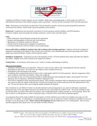 completion and Mentor-Teacher signature are also included. Rather than a percentage grade or a letter grade, this will be an
individualized assessment of the student's progress, effort, and attitude. The basis for this assessment will be the following items:

Tests: Performance on tests (Parent can determine if the test should be opened or closed, proctored and graded by parent but
reviewed also by teacher). Partial credit is given for partially correct answers.

Homework: Completeness (not necessarily correctness) of review questions, practice problems, and OYO questions
For honors students, homework grade also includes summaries, current events, and book reports.

Labs:
  Effort, enthusiasm, and performance during the lab experiments
  Neatness and thoroughness of lab write-ups in lab notebook
  Maintenance of Chemistry notebook as directed
  The lab cannot be made up due to equipment considerations.
  For Honors students this will also include a science project grade.

Extra credit will be available for students who wish to enhance their learning experience. Students will also be evaluated on
preparation, participation and attitude in class. Parents who would like a more detailed grade assessment (percentage and/or letter
grade) may contact the Mentor-Teacher with this specific request.

Handing in Assignments: Assignments are due at the beginning of class. All work should be done neatly and reflect the student's
best efforts. Illegible work will be returned to the student to be redone.

Testing Policy: An assessment will be done every 2 weeks to evaluate understanding of material.

Classroom Expectations
   Attendance and punctuality (very important). Please be in class on time, ready to start, and prepared for the day's material.
   Participation in discussion. We will review the chapter in class to prepare for the test.
   Participation in lab and turning in lab reports.
   Completing other assigned homework (on time!) such as study guides and On Your Own questions. Specific assignments will be
   given weekly by email and/or by handout. Please stay caught up!
   You will study on your own with your parent's help as needed during the week (reading the chapter, answering On Your Own
   Questions, Review Questions, and Practice Problems, studying for test).
   Tests will be completed at home and proctored by parent. Since concepts continually build on important previous material, parents
   may choose to allow the student to take the test a second time if mastery has not been achieved on the first administration of the
   test. We can also discuss other ways to help the student assimilate the material.

Our commitment as your Mentor-Teacher is to provide instruction and encouragement to you, supervise laboratory experiments
during class time, review the chapter material in class before the tests, and evaluate the student's work. We will be available to help
you develop skills in scientific observation and analysis, and in understanding the complex concepts we will be learning. Please feel
free to come to us with questions or email us during the week, so that this can be a team effort in learning together!

An assignment sheet will be made available for each quarter. It will be emailed to you so that if you misplace your copy you will
always have it available. It is designed as a communication device for you, to clarify your weekly work process and help you focus on
the topics we are discussing in class. Please read it at the beginning of every week and use it as a working guide. Once you have
read the assignment sheet, please store it in your binder for future reference.





            HEART Academy - Home Educators Advancing the kingdom of God & Restoring our children’s hearts for the Lord Together
                         PSP: Jere and Crissi Allen, Founders, 650 Davenport Drive, San Jose, CA 95127, 408-712-4646
             Class Site: Bayside Community Church, 1901 Cottle Avenue, San Jose, CA 95125, Email: heartacademy@comcast.net
                                                                                                                               Page 32 of 116
                                                                                                                      3/18/2010 11:25:40 AM
 