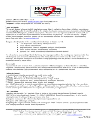 Minimum & Maximum Class Size: 6 and 20
Questions: Email Denise Boiko at rkbdab@sbcglobal.net or phone (408)927-0737
Prerequisite: Ability to manage high school level course with maturity

Course Description:
This course is designed to be your first high school science course. Heavily emphasizing the vocabulary of biology, it provides you
with a strong background in the scientific method, the five-kingdom classification scheme, microscopy, biochemistry, cellular biology,
molecular and Mendelian genetics, evolution, and ecosystems. Dissection labs for four organisms (earthworm, crayfish, perch, and
frog) will also be included to aid in your understanding of animal anatomy and physiology. The course also provides a complete
survey of the five kingdoms in Creation. Students who take and understand this course will be prepared for a university biology
course. (Description taken from www.apologia.com).

Biology is a class designed to involve you in the activities of science. In this class you will:
                    Learn the principles and vocabulary of biological science
                    Design and carry out experiments
                    Adapt the Scientific Method to interpret the findings of your experiments
                    Record, organize, and make interpretations of your findings
                    Recognize God's hand in the uniqueness of each biological structure we study

You will develop an understanding of the role that biology plays in your personal lives. The knowledge and experiences in this class
will allow you to act in an informed and intelligent way when making decisions about current issues that involve science and
technology. It is our goal to enable you to be successful in a college-prep biology course that provides a detailed introduction to the
methods and concepts of general biology.

Honors credit:
The course may be taken for honors credit. Additional assignments will be required; please see Mentor-Teacher for a list of these
assignments. Students desiring honors credit must make this request by the first or second week of class. If you are not sure whether
to take the course for honors credit, you may start in honors and later drop back to a standard course if desired.

Topics to Be Covered:
16 modules (chapters) paced at approximately one module per two weeks:
1st Quarter: Basic Intro to Biology, Kingdoms Monera, Protista, and Fungi
2nd Quarter: Chemistry of Life, Evolution (Christian perspective), Ecology, The Cell
3rd Quarter: Cellular Reproduction & DNA, Mendelian Genetics, Invertebrates, Arthropods
4th Quarter: Chordates, Fish, Amphibians, Plants, Reptiles, Birds, Mammals
Note: HEART classes will be on break during the holidays, from before Thanksgiving until just after New Year's Day. In order to
stay caught up in your textbook, you will read through two modules during this time. These modules will not have any labs assigned,
and tests and study guides will be optional and not graded, but recommended for comprehension.

Class Expectations:
Attendance and punctuality (very important). Please be in class on time, ready to start, and prepared for the day's material.
LISTENING to instructions given in class and FOLLOWING DIRECTIONS. This will save time and energy for all of us and is
extremely important for safety and for good performance in the class.
Participation in discussion. We will review the chapter in class to prepare for the test.
Participation in lab and turning in lab reports.
Completing other assigned homework (on time!) such as study guides and On Your Own questions. Specific assignments will be
given weekly by email and by handout. Please stay caught up!



            HEART Academy - Home Educators Advancing the kingdom of God & Restoring our children’s hearts for the Lord Together
                         PSP: Jere and Crissi Allen, Founders, 650 Davenport Drive, San Jose, CA 95127, 408-712-4646
             Class Site: Bayside Community Church, 1901 Cottle Avenue, San Jose, CA 95125, Email: heartacademy@comcast.net
                                                                                                                               Page 34 of 116
                                                                                                                      3/18/2010 11:25:40 AM
 