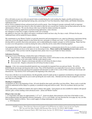 You will study on your own with your parent's help as needed during the week (reading the chapter, possibly performing some
household-based labs and reporting back during class, answering On Your Own Questions, Study Guides, and Module Summaries,
studying for tests).
Tests will be completed at home and proctored and scored by parent. Since biological concepts continually build on important
previous material, parents may choose to allow the student to take the test a second time if mastery has not been achieved on the first
administration of the test. We can also discuss other ways to help the student assimilate the material.
Use of basic technology applications (word processing applications, email, Internet).
A willingness to learn how to apply a Christian world view in biology.
In addition to class time, this subject will require a workload of about one hour a day, five days a week, 120 hours for the year.
Additional hours will be needed for honors students.

My commitment as your Mentor-Teacher is to provide instruction and encouragement to you, supervise laboratory experiments during
class time, review the chapter material in class before the tests, and grade or evaluate your work. I will be available to help you
develop skills in scientific observation and analysis, and in understanding the complex concepts we will be learning. Please feel free
to come to me with questions or email me during the week, so that this can be a team effort in learning together!

An assignment sheet will be made available every week. It is designed as a communication device for you, to clarify your weekly
work process and help you focus on the topics we are discussing in class. Please read it at the beginning of every week and use it as
a working guide. Once you have read the assignment sheet, please store it in your binder for future reference.

Laboratory Exercises:
Exploring Creation With Biology contains three types of laboratory exercises:
     Household labs - Only household equipment is used. Some of these will be done in class, and others may be done at home
        (either required, or for extra credit), with the results shared in class.
     Microscope labs - Require a microscope and slide set (will always be done in class).
     Dissection labs - Require a dissection kit (will always be done in class).

Materials: A few very common household materials may occasionally be requested from you and your family. We will be
performing the microscope and dissection labs in class. They will be beneficial to you (especially if you are science-oriented). We
will be purchasing microscope and dissection equipment and specimens in order to have a ratio of three students per microscope and
dissection kit. Your lab fee of $35 will be paid at the beginning of the school year.

If you miss a lab due to an excused absence, the lab generally cannot be made up due to equipment considerations, though sometimes
we can try to make arrangements for you to catch up during the next week's class. Alternate activities may be assigned if you miss
more than two or three labs.

Handing in Assignments:
Assignments are due at the beginning of class. All work should be done neatly and reflect your best efforts. Messy work or work that
cannot be understood will be subject to a penalty or considered wrong and worth no credit. Strive for excellence and do your best
work.
Extra credit will be available for students who need to enhance their grades. Extra projects are also available for students with special
interests, gifts, or those needing a more advanced course – please ask Mentor-Teacher.

Bring to class every day:
1. A 3-ring binder with spine size approximately 1 1/2‖ to 2‖. Insert two plastic sheet protectors at the front of the binder to store
latest assignment sheet and important reference information. If it is a view binder, you may decorate the cover page any way you like.
Insert dividers, labeled as follows. Have a small supply of college-ruled paper in each section.
     a. OYO Questions


            HEART Academy - Home Educators Advancing the kingdom of God & Restoring our children’s hearts for the Lord Together
                         PSP: Jere and Crissi Allen, Founders, 650 Davenport Drive, San Jose, CA 95127, 408-712-4646
             Class Site: Bayside Community Church, 1901 Cottle Avenue, San Jose, CA 95125, Email: heartacademy@comcast.net
                                                                                                                               Page 35 of 116
                                                                                                                      3/18/2010 11:25:40 AM
 