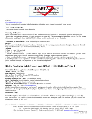 Website:
www.apologiascience.com
This site contains helpful hints and links for the parent and student which can aid in your study of the subject.

About Your Mentor-Teacher
You will find her bio at the end of this document.

Contacting the Teacher:
Please contact Mrs. Boiko (course questions) or Mrs. Allen (administrative questions) if there are any questions during the year.
The best way to contact Mrs. Boiko is via email at rkbdab@sbcglobal.net. The next best way is by phone at (408)927-0737 or in case
of immediate need, by cell phone at (408)375-5189. Please use this number only for very short calls.

Assignments for the first week: (to be completed prior to the first class)
Parents:
Read iv, v, and vi in the Solutions and Tests Book. Carefully read the course expectations from this descriptive document. Be ready
to go over the handouts I give the students on the first day of class.
Students:
1. Read iv, v, and vi in textbook.
2. Read pp 1-24 in textbook.
3. Do On Your Own questions 1.1-1.10 on notebook paper, and file in the OYO Questions section of your notebook (you will not be
turning these in but will be expected to complete them and will show them to the teacher's aide in class).
4. Read procedure for Experiment 1.1, prepare your lab notebook, and be ready to do this experiment together in class.
5. Carefully read the course expectations from this current document (Biology Class Information). On the first day of class I will be
giving you many handouts. Be prepared to go over these with your parents.


Biblical Application in Life Management (BALM) – 10:05-11:20 am, Period 2
Course Title: Biblical Application to Life Management skills (BALM)
Mentor-Teacher: Gail Efting
Course Length: Two Semesters
Type of Class: Group Class through HEART Academy
When: Friday, 10:10 – 11:25
Class Fee payable to Gail Efting: $75 / month per person
Credit Classification: Upper Academy, younger students by permission
Materials Fee: $60.00 per student, one time only
Minimum & Maximum Class size: No Minimum, Maximum - 22 students
Questions: Email Gail Efting eftinggail@aol.com
Credit: Successful completion can be used to satisfy requirements for studies in Rhetoric, Logic, Biblical Hermeneutics, Micro
Economics, Life Management Skills, Philosophy and World View, or elective credit, depending on hours spent on the various aspects
of the coursework.
Prerequisite: None

Course Description: Our students have been well trained academically. But there are many additional challenges for which they
need to be prepared. We can't tackle these challenges for our children, but like a good coach with an athlete, our goal is to train and
prepare them to excel on their own.



            HEART Academy - Home Educators Advancing the kingdom of God & Restoring our children’s hearts for the Lord Together
                         PSP: Jere and Crissi Allen, Founders, 650 Davenport Drive, San Jose, CA 95127, 408-712-4646
             Class Site: Bayside Community Church, 1901 Cottle Avenue, San Jose, CA 95125, Email: heartacademy@comcast.net
                                                                                                                               Page 38 of 116
                                                                                                                      3/18/2010 11:25:40 AM
 